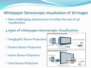 Whitepaper Stereoscopic visualization of 3d images
 Most challenging advancement of within the area of 3d

visualization.

4 types of whitepaper stereoscopic visualization:
 Anaglyphic Stereo-Projection
 Passive Stereo-Projection

 Active Stereo-Projection
 Auto Stereo-Projection

 