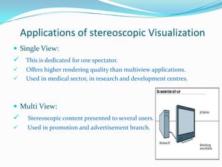 Applications of stereoscopic Visualization
 Single View:

 This is dedicated for one spectator.



Offers higher rendering quality than multiview applications.
Used in medical sector, in research and development centres.

 Multi View:



Stereoscopic content presented to several users.



Used in promotion and advertisement branch.

 