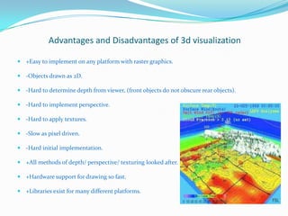 Advantages and Disadvantages of 3d visualization
 +Easy to implement on any platform with raster graphics.
 -Objects drawn as 2D.
 -Hard to determine depth from viewer, (front objects do not obscure rear objects).
 -Hard to implement perspective.
 -Hard to apply textures.
 -Slow as pixel driven.
 -Hard initial implementation.
 +All methods of depth/ perspective/ texturing looked after.
 +Hardware support for drawing so fast.
 +Libraries exist for many different platforms.

 