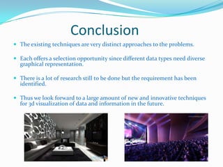 Conclusion
 The existing techniques are very distinct approaches to the problems.

 Each offers a selection opportunity since different data types need diverse

graphical representation.

 There is a lot of research still to be done but the requirement has been

identified.

 Thus we look forward to a large amount of new and innovative techniques

for 3d visualization of data and information in the future.

 
