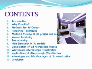 CONTENTS
1.
2.
3.
4.
5.
6.
7.
8.
9.
10.
11.
12.
13.

Introduction
Why Visualize?
Methods for 3d Output
Rendering Techniques
MATLAB Viewing of 3d graphs and scenes
Volume Rendering
Isocontouring
Hole Detection in 3d models
Visualization of 3d microscopic images
Whitepaper Stereoscopic visualization
Applications of Stereoscopic Visualization
Advantages and Disadvantages of 3d visualization
Conclusion

 