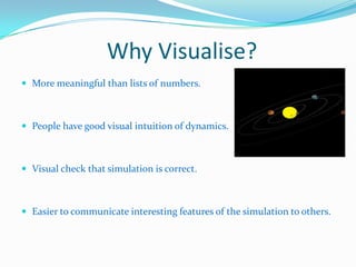 Why Visualise?
 More meaningful than lists of numbers.

 People have good visual intuition of dynamics.

 Visual check that simulation is correct.

 Easier to communicate interesting features of the simulation to others.

 