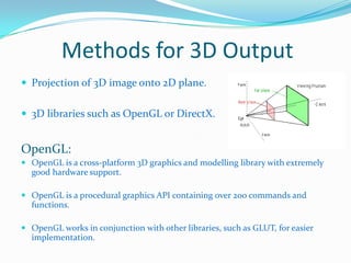 Methods for 3D Output
 Projection of 3D image onto 2D plane.
 3D libraries such as OpenGL or DirectX.

OpenGL:
 OpenGL is a cross-platform 3D graphics and modelling library with extremely
good hardware support.
 OpenGL is a procedural graphics API containing over 200 commands and

functions.
 OpenGL works in conjunction with other libraries, such as GLUT, for easier
implementation.

 