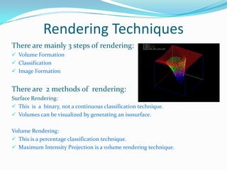 Rendering Techniques
There are mainly 3 steps of rendering:
 Volume Formation
 Classification
 Image Formation

There are 2 methods of rendering:
Surface Rendering:
 This is a binary, not a continuous classification technique.
 Volumes can be visualized by generating an isosurface.
Volume Rendering:
 This is a percentage classification technique.
 Maximum Intensity Projection is a volume rendering technique.

 