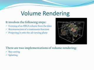 Volume Rendering
It involves the following steps:
 Forming of an RBGA volume from the data
 Reconstruction of a continuous function
 Projecting it onto the 2d viewing plane

There are two implementations of volume rendering:
 Ray casting

 Splatting

 