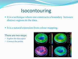 Isocontouring
 It is a technique where one constructs a boundary between

distinct regions in the data.
 It is a natural extension from colour mapping.

There are two steps:
 Explore the data space
 Connect the points

 