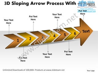 3D Sloping Arrow Process With –6 Stages
                                                                         Put Text
                                              Your Text                   Here
                       Put Text                 Here
Your Text               Here
  Here




                                                          5          6
                                  3           4
            1          2

                                                          Put Text
                                  Your Text                Here
            Put Text                Here
             Here


                                                                                    Your Logo
 