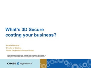 What’s 3D Secure
costing your business?

Amleto Montinari
Director of Strategy
Chase Paymentech Europe Limited

 Chase Paymentech Europe Limited, trading as Chase Paymentech, is a subsidiary of
 JPMorgan Chase Bank, N.A. (JPMC) and is regulated by the Central Bank of Ireland.
 