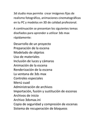 3d studio max permite crear imágenes fijas de
realismo fotográfico, animaciones cinematográficas
en tu PC y modelos en 3D de calidad profesional.
A continuación se presentan los siguientes temas
diseñados para aprender a utilizar 3ds max
rápidamente:
Desarrollo de un proyecto
Preparación de la escena
Modelado de objetos
Uso de materiales
Inclusión de luces y cámaras
Animación de la escena
Renderización de la escena
La ventana de 3ds max
Controles especiales
Menú cuad
Administración de archivos
Importación, fusión y sustitución de escenas
Archivos de inicio
Archivo 3dsmax.ini
Copia de seguridad y compresión de escenas
Sistema de recuperación de bloqueos
 