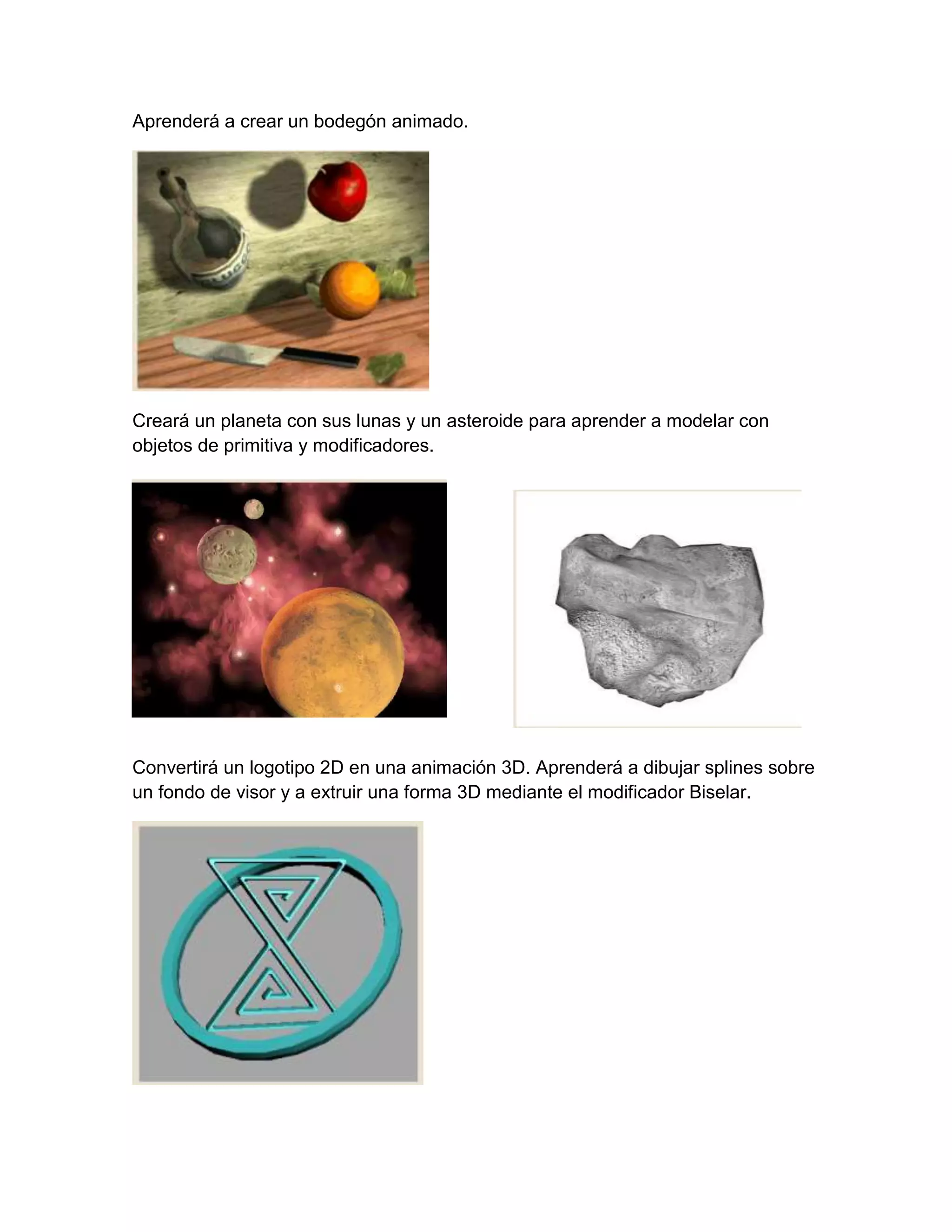 Aprenderá a crear un bodegón animado.




Creará un planeta con sus lunas y un asteroide para aprender a modelar con
objetos de primitiva y modificadores.




Convertirá un logotipo 2D en una animación 3D. Aprenderá a dibujar splines sobre
un fondo de visor y a extruir una forma 3D mediante el modificador Biselar.
 