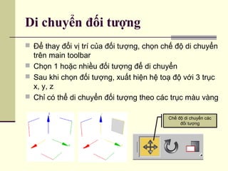 Di chuyển đối tượng
 Để thay đổi vị trí của đối tượng, chọn chế độ di chuyển
trên main toolbar
 Chọn 1 hoặc nhiều đối tượng để di chuyển
 Sau khi chọn đối tượng, xuất hiện hệ toạ độ với 3 trục
x, y, z
 Chỉ có thể di chuyển đối tượng theo các trục màu vàng
Chế độ di chuyển các
đối tượng
Chế độ di chuyển các
đối tượng
 