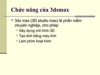Chức năng của 3dsmax
 3ds max (3D studio max) là phần mềm
chuyên nghiệp, cho phép
 Xây dựng mô hình 3D
 Tạo ảnh bằng máy tính
 Làm phim hoạt hình
 