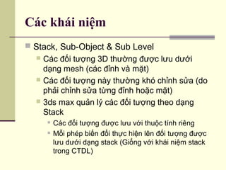 Các khái niệm
 Stack, Sub-Object & Sub Level
 Các đối tượng 3D thường được lưu dưới
dạng mesh (các đỉnh và mặt)
 Các đối tượng này thường khó chỉnh sửa (do
phải chỉnh sửa từng đỉnh hoặc mặt)
 3ds max quản lý các đối tượng theo dạng
Stack
 Các đối tượng được lưu với thuộc tính riêng
 Mỗi phép biến đổi thực hiện lên đối tượng được
lưu dưới dạng stack (Giống với khái niệm stack
trong CTDL)
 