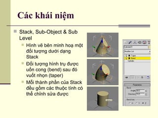 Các khái niệm
 Stack, Sub-Object & Sub
Level
 Hình vẽ bên minh hoạ một
đối tượng dưới dạng
Stack
 Đối tượng hình trụ được
uốn cong (bend) sau đó
vuốt nhọn (taper)
 Mỗi thành phần của Stack
đều gồm các thuộc tính có
thể chỉnh sửa được
 