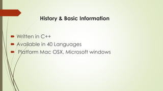 History & Basic Information 
Written in C++ 
Available in 40 Languages 
Platform Mac OSX, Microsoft windows  