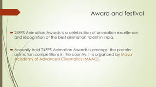 Award and festival 
24FPS Animation Awards is a celebration of animation excellence and recognition of the best animation talent in India. 
Annually held 24FPS Animation Awards is amongst the premier animation competitions in the country. It is organized by Maya Academy of Advanced Cinematics(MAAC).  