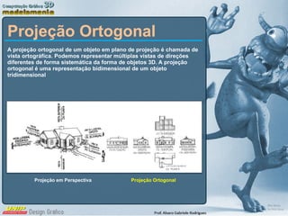 Projeção Ortogonal A projeção ortogonal de um objeto em plano de projeção é chamada de vista ortográfica. Podemos representar múltiplas vistas de direções diferentes de forma sistemática da forma de objetos 3D. A projeção ortogonal é uma representação bidimensional de um objeto tridimensional  Projeção em Perspectiva Projeção Ortogonal 