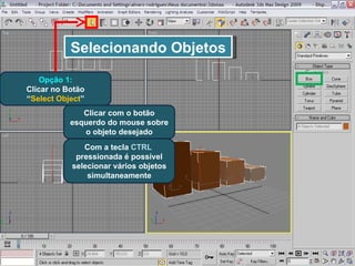 Selecionando Objetos Opção 1: Clicar no Botão “ Select Object ” Clicar com o botão esquerdo do mouse sobre o objeto desejado Com a tecla  CTRL   pressionada é possível selecionar vários objetos simultaneamente 