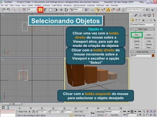Selecionando Objetos Opção 4: Clicar uma vez com o  botão direito  do mouse sobre a Viewport ativa, para sair do modo de criação de objetos Clicar com o  botão direito  do mouse novamente sobre a Viewport e escolher a opção “Select” Clicar com o  botão esquerdo  do mouse para selecionar o objeto desejado 