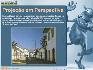 Projeção em Perspectiva Regra utilizada para se representar os objetos, construções, figuras e a natureza da maneira como são vistos pelo olho humano, em suas formas tridimensionais. As profundidades dos objetos são definidas através de pontos colocados sobre a Linha do Horizonte, denominados “Pontos de Fuga”. 