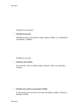 3ds max 6
3ds max 6
Modelado de una manzana
 Modelado de una garra
Modelará una garra con el objeto de malla poligonal editable y los modificadores
SuavizaMalla y MultiRes.
Modelado de una garra
 Solevación de un teléfono
En este tutorial creará un teléfono antiguo utilizando objetos de composición
Solevado.
 Modelado de la cabeza de un personaje NURBS
En este tutorial creará la cabeza de un mono para dibujos animados mediante el
modelado NURBS.
 