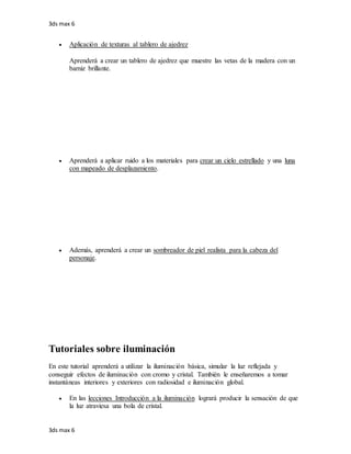 3ds max 6
3ds max 6
 Aplicación de texturas al tablero de ajedrez
Aprenderá a crear un tablero de ajedrez que muestre las vetas de la madera con un
barniz brillante.
 Aprenderá a aplicar ruido a los materiales para crear un cielo estrellado y una luna
con mapeado de desplazamiento.
 Además, aprenderá a crear un sombreador de piel realista para la cabeza del
personaje.
Tutoriales sobre iluminación
En este tutorial aprenderá a utilizar la iluminación básica, simular la luz reflejada y
conseguir efectos de iluminación con cromo y cristal. También le enseñaremos a tomar
instantáneas interiores y exteriores con radiosidad e iluminación global.
 En las lecciones Introducción a la iluminación logrará producir la sensación de que
la luz atraviesa una bola de cristal.
 