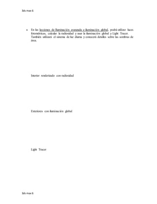 3ds max 6
3ds max 6
 En las lecciones de Iluminación avanzada e iluminación global, podrá utilizar luces
fotométricas, calcular la radiosidad y usar la iluminación global y Light Tracer.
También utilizará el sistema de luz diurna y conocerá detalles sobre las sombras de
área.
Interior renderizado con radiosidad
Exteriores con iluminación global
Light Tracer
 