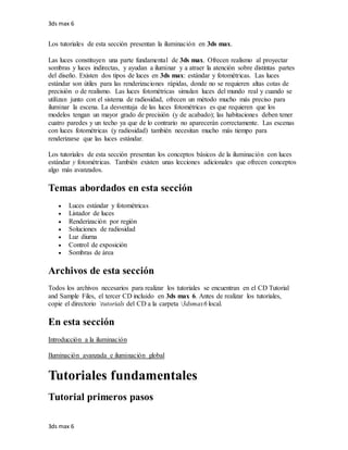 3ds max 6
3ds max 6
Los tutoriales de esta sección presentan la iluminación en 3ds max.
Las luces constituyen una parte fundamental de 3ds max. Ofrecen realismo al proyectar
sombras y luces indirectas, y ayudan a iluminar y a atraer la atención sobre distintas partes
del diseño. Existen dos tipos de luces en 3ds max: estándar y fotométricas. Las luces
estándar son útiles para las renderizaciones rápidas, donde no se requieren altas cotas de
precisión o de realismo. Las luces fotométricas simulan luces del mundo real y cuando se
utilizan junto con el sistema de radiosidad, ofrecen un método mucho más preciso para
iluminar la escena. La desventaja de las luces fotométricas es que requieren que los
modelos tengan un mayor grado de precisión (y de acabado); las habitaciones deben tener
cuatro paredes y un techo ya que de lo contrario no aparecerán correctamente. Las escenas
con luces fotométricas (y radiosidad) también necesitan mucho más tiempo para
renderizarse que las luces estándar.
Los tutoriales de esta sección presentan los conceptos básicos de la iluminación con luces
estándar y fotométricas. También existen unas lecciones adicionales que ofrecen conceptos
algo más avanzados.
Temas abordados en esta sección
 Luces estándar y fotométricas
 Listador de luces
 Renderización por región
 Soluciones de radiosidad
 Luz diurna
 Control de exposición
 Sombras de área
Archivos de esta sección
Todos los archivos necesarios para realizar los tutoriales se encuentran en el CD Tutorial
and Sample Files, el tercer CD incluido en 3ds max 6. Antes de realizar los tutoriales,
copie el directorio tutorials del CD a la carpeta 3dsmax6 local.
En esta sección
Introducción a la iluminación
Iluminación avanzada e iluminación global
Tutoriales fundamentales
Tutorial primeros pasos
 