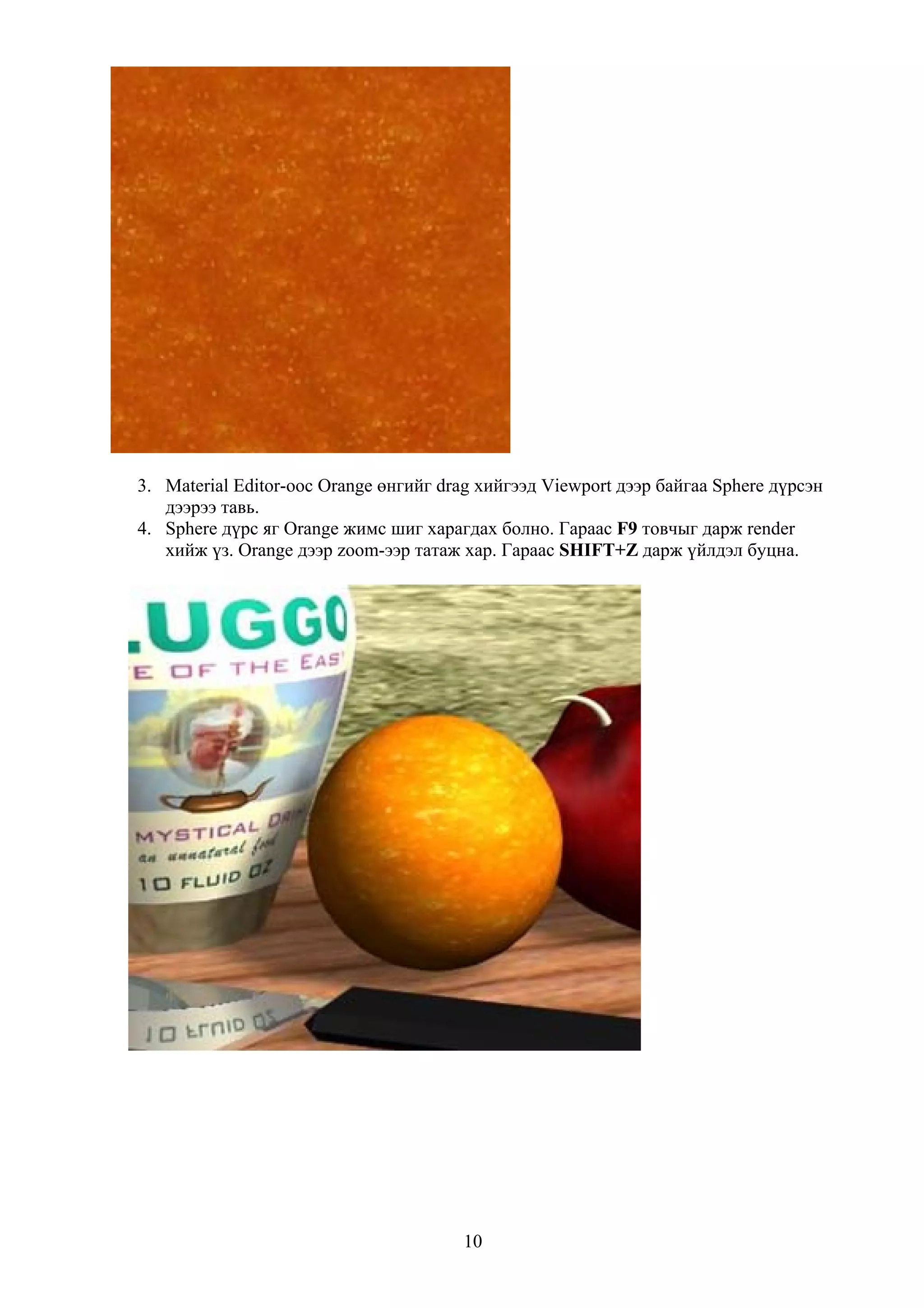 3. Material Editor-оос Orange өнгийг drag хийгээд Viewport дээр байгаа Sphere дүрсэн
   дээрээ тавь.
4. Sphere дүрс яг Orange жимс шиг харагдах болно. Гараас F9 товчыг дарж render
   хийж үз. Оrange дээр zoom-ээр татаж хар. Гараас SHIFT+Z дарж үйлдэл буцна.




                                       10
 
