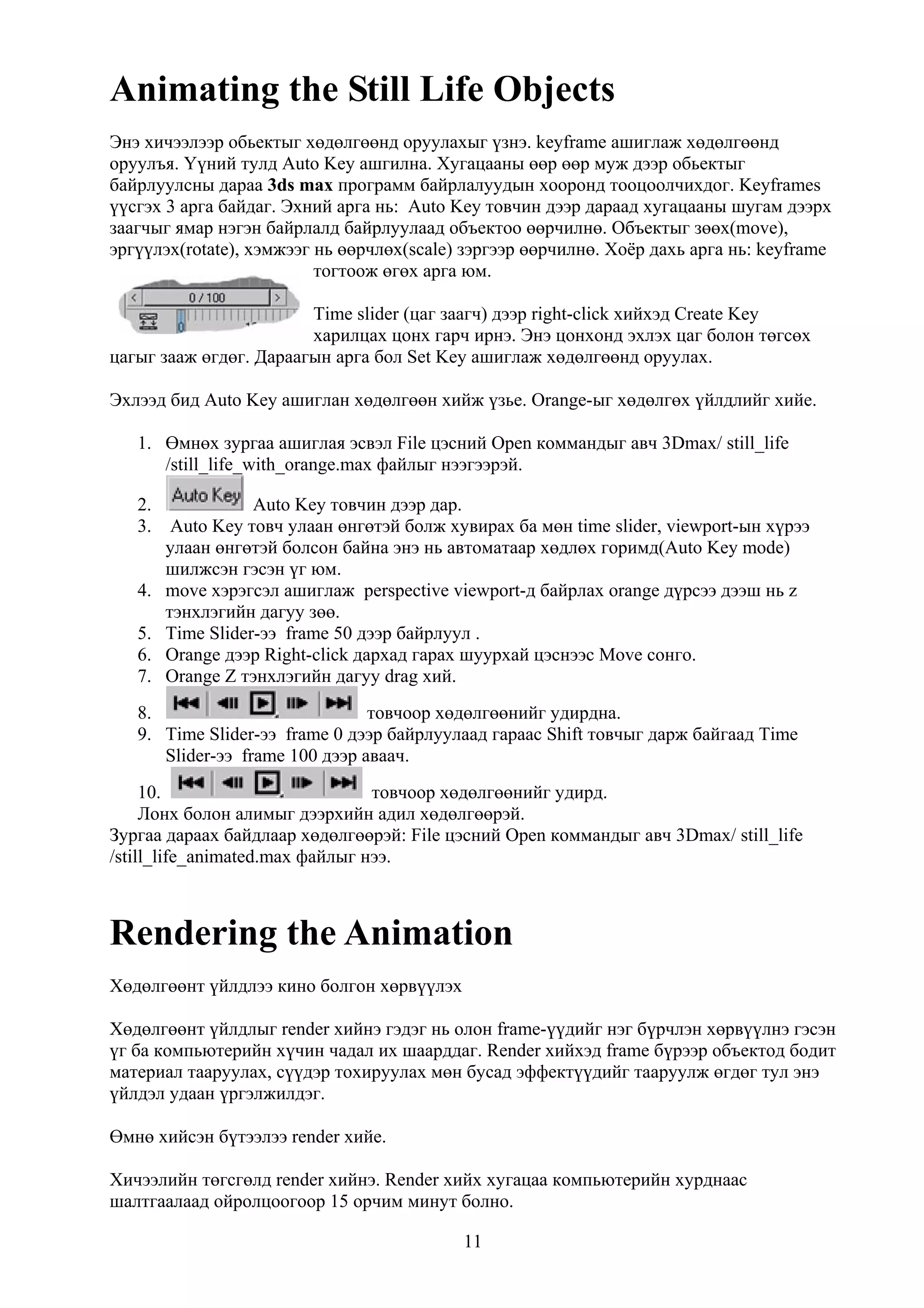 Animating the Still Life Objects
Энэ хичээлээр обьектыг хөдөлгөөнд оруулахыг үзнэ. keyframe ашиглаж хөдөлгөөнд
оруулъя. Үүний тулд Auto Key ашгилна. Хугацааны өөр өөр муж дээр обьектыг
байрлуулсны дараа 3ds max программ байрлалуудын хооронд тооцоолчихдог. Keyframes
үүсгэх 3 арга байдаг. Эхний арга нь: Auto Key товчин дээр дараад хугацааны шугам дээрх
заагчыг ямар нэгэн байрлалд байрлуулаад объектоо өөрчилнө. Объектыг зөөх(move),
эргүүлэх(rotate), хэмжээг нь өөрчлөх(scale) зэргээр өөрчилнө. Хоёр дахь арга нь: keyframe
                          тогтоож өгөх арга юм.

                        Time slider (цаг заагч) дээр right-click хийхэд Create Key
                        харилцах цонх гарч ирнэ. Энэ цонхонд эхлэх цаг болон төгсөх
цагыг зааж өгдөг. Дараагын арга бол Set Key ашиглаж хөдөлгөөнд оруулах.

Эхлээд бид Auto Key ашиглан хөдөлгөөн хийж үзье. Orange-ыг хөдөлгөх үйлдлийг хийе.

   1. Өмнөх зургаа ашиглая эсвэл File цэсний Open коммандыг авч 3Dmax/ still_life
      /still_life_with_orange.max файлыг нээгээрэй.

   2.            Auto Key товчин дээр дар.
   3. Auto Key товч улаан өнгөтэй болж хувирах ба мөн time slider, viewport-ын хүрээ
      улаан өнгөтэй болсон байна энэ нь автоматаар хөдлөх горимд(Auto Key mode)
      шилжсэн гэсэн үг юм.
   4. move хэрэгсэл ашиглаж рerspective viewport-д байрлах orange дүрсээ дээш нь z
      тэнхлэгийн дагуу зөө.
   5. Time Slider-ээ frame 50 дээр байрлуул .
   6. Оrange дээр Right-click дархад гарах шуурхай цэснээс Move сонго.
   7. Оrange Z тэнхлэгийн дагуу drag хий.
   8.                           товчоор хөдөлгөөнийг удирдна.
   9. Time Slider-ээ frame 0 дээр байрлуулаад гараас Shift товчыг дарж байгаад Time
      Slider-ээ frame 100 дээр аваач.
     10.                         товчоор хөдөлгөөнийг удирд.
     Лонх болон алимыг дээрхийн адил хөдөлгөөрэй.
Зургаа дараах байдлаар хөдөлгөөрэй: File цэсний Open коммандыг авч 3Dmax/ still_life
/still_life_animated.max файлыг нээ.



Rendering the Animation
Хөдөлгөөнт үйлдлээ кино болгон хөрвүүлэх

Хөдөлгөөнт үйлдлыг render хийнэ гэдэг нь олон frame-үүдийг нэг бүрчлэн хөрвүүлнэ гэсэн
үг ба компьютерийн хүчин чадал их шаарддаг. Render хийхэд frame бүрээр объектод бодит
материал тааруулах, сүүдэр тохируулах мөн бусад эффектүүдийг тааруулж өгдөг тул энэ
үйлдэл удаан үргэлжилдэг.

Өмнө хийсэн бүтээлээ render хийе.

Хичээлийн төгсгөлд render хийнэ. Render хийх хугацаа компьютерийн хурднаас
шалтгаалаад ойролцоогоор 15 орчим минут болно.

                                           11
 