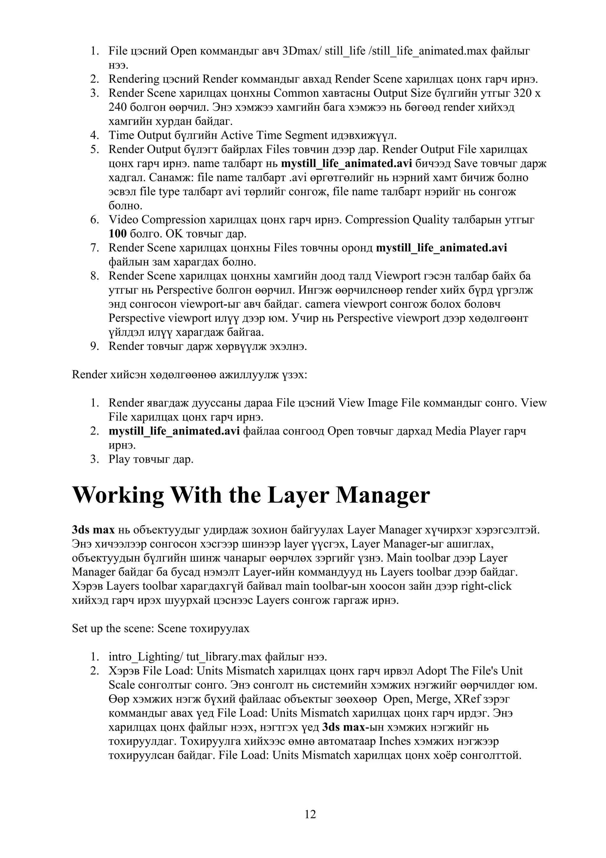 1. File цэсний Open коммандыг авч 3Dmax/ still_life /still_life_animated.max файлыг
      нээ.
   2. Rendering цэсний Render коммандыг авхад Render Scene харилцах цонх гарч ирнэ.
   3. Render Scene харилцах цонхны Common хавтасны Output Size бүлгийн утгыг 320 x
      240 болгон өөрчил. Энэ хэмжээ хамгийн бага хэмжээ нь бөгөөд render хийхэд
      хамгийн хурдан байдаг.
   4. Time Output бүлгийн Active Time Segment идэвхижүүл.
   5. Render Output бүлэгт байрлах Files товчин дээр дар. Render Output File харилцах
      цонх гарч ирнэ. name талбарт нь mystill_life_animated.avi бичээд Save товчыг дарж
      хадгал. Санамж: file name талбарт .avi өргөтгөлийг нь нэрний хамт бичиж болно
      эсвэл file type талбарт avi төрлийг сонгож, file name талбарт нэрийг нь сонгож
      болно.
   6. Video Compression харилцах цонх гарч ирнэ. Compression Quality талбарын утгыг
      100 болго. OK товчыг дар.
   7. Render Scene харилцах цонхны Files товчны оронд mystill_life_animated.avi
      файлын зам харагдах болно.
   8. Render Scene харилцах цонхны хамгийн доод талд Viewport гэсэн талбар байх ба
      утгыг нь Perspective болгон өөрчил. Ингэж өөрчилснөөр render хийх бүрд үргэлж
      энд сонгосон viewport-ыг авч байдаг. camera viewport сонгож болох боловч
      Perspective viewport илүү дээр юм. Учир нь Perspective viewport дээр хөдөлгөөнт
      үйлдэл илүү харагдаж байгаа.
   9. Render товчыг дарж хөрвүүлж эхэлнэ.

Render хийсэн хөдөлгөөнөө ажиллуулж үзэх:

   1. Render явагдаж дууссаны дараа File цэсний View Image File коммандыг сонго. View
      File харилцах цонх гарч ирнэ.
   2. mystill_life_animated.avi файлаа сонгоод Open товчыг дархад Media Player гарч
      ирнэ.
   3. Play товчыг дар.


Working With the Layer Manager
3ds max нь объектуудыг удирдаж зохион байгуулах Layer Manager хүчирхэг хэрэгсэлтэй.
Энэ хичээлээр сонгосон хэсгээр шинээр layer үүсгэх, Layer Manager-ыг ашиглах,
объектуудын бүлгийн шинж чанарыг өөрчлөх зэргийг үзнэ. Main toolbar дээр Layer
Manager байдаг ба бусад нэмэлт Layer-ийн коммандууд нь Layers toolbar дээр байдаг.
Хэрэв Layers toolbar харагдахгүй байвал main toolbar-ын хоосон зайн дээр right-click
хийхэд гарч ирэх шуурхай цэснээс Layers сонгож гаргаж ирнэ.

Set up the scene: Scene тохируулах

   1. intro_Lighting/ tut_library.max файлыг нээ.
   2. Хэрэв File Load: Units Mismatch харилцах цонх гарч ирвэл Adopt The File's Unit
      Scale сонголтыг сонго. Энэ сонголт нь системийн хэмжих нэгжийг өөрчилдөг юм.
      Өөр хэмжих нэгж бүхий файлаас объектыг зөөхөөр Open, Merge, XRef зэрэг
      коммандыг авах үед File Load: Units Mismatch харилцах цонх гарч ирдэг. Энэ
      харилцах цонх файлыг нээх, нэгтгэх үед 3ds max-ын хэмжих нэгжийг нь
      тохируулдаг. Тохируулга хийхээс өмнө автоматаар Inches хэмжих нэгжээр
      тохируулсан байдаг. File Load: Units Mismatch харилцах цонх хоёр сонголттой.



                                          12
 