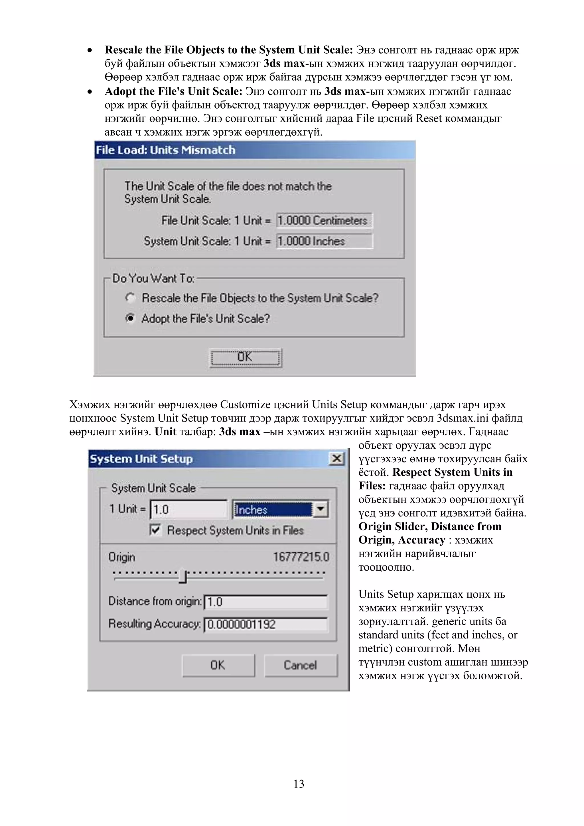•   Rescale the File Objects to the System Unit Scale: Энэ сонголт нь гаднаас орж ирж
       буй файлын объектын хэмжээг 3ds max-ын хэмжих нэгжид тааруулан өөрчилдөг.
       Өөрөөр хэлбэл гаднаас орж ирж байгаа дүрсын хэмжээ өөрчлөгддөг гэсэн үг юм.
   •   Adopt the File's Unit Scale: Энэ сонголт нь 3ds max-ын хэмжих нэгжийг гаднаас
       орж ирж буй файлын объектод тааруулж өөрчилдөг. Өөрөөр хэлбэл хэмжих
       нэгжийг өөрчилнө. Энэ сонголтыг хийсний дараа File цэсний Reset коммандыг
       авсан ч хэмжих нэгж эргэж өөрчлөгдөхгүй.




Хэмжих нэгжийг өөрчлөхдөө Customize цэсний Units Setup коммандыг дарж гарч ирэх
цонхноос System Unit Setup товчин дээр дарж тохируулгыг хийдэг эсвэл 3dsmax.ini файлд
өөрчлөлт хийнэ. Unit талбар: 3ds max –ын хэмжих нэгжийн харьцааг өөрчлөх. Гаднаас
                                                      объект оруулах эсвэл дүрс
                                                      үүсгэхээс өмнө тохируулсан байх
                                                      ёстой. Respect System Units in
                                                      Files: гаднаас файл оруулхад
                                                      объектын хэмжээ өөрчлөгдөхгүй
                                                      үед энэ сонголт идэвхитэй байна.
                                                      Origin Slider, Distance from
                                                      Origin, Accuracy : хэмжих
                                                      нэгжийн нарийвчлалыг
                                                      тооцоолно.

                                                        Units Setup харилцах цонх нь
                                                        хэмжих нэгжийг үзүүлэх
                                                        зориулалттай. generic units ба
                                                        standard units (feet and inches, or
                                                        metric) сонголттой. Мөн
                                                        түүнчлэн custom ашиглан шинээр
                                                        хэмжих нэгж үүсгэх боломжтой.




                                           13
 