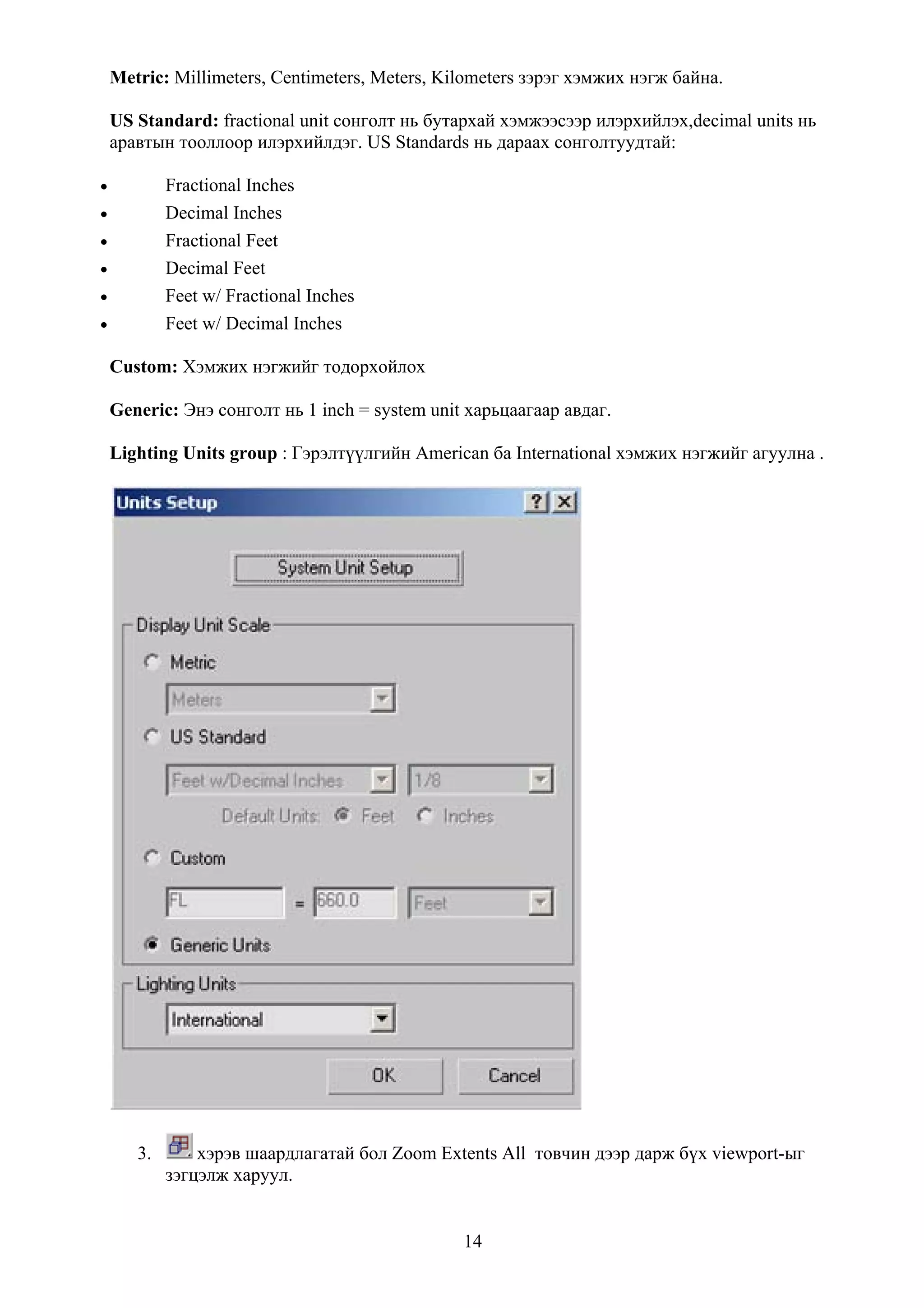 Metric: Millimeters, Centimeters, Meters, Kilometers зэрэг хэмжих нэгж байна.

    US Standard: fractional unit сонголт нь бутархай хэмжээсээр илэрхийлэх,decimal units нь
    аравтын тооллоор илэрхийлдэг. US Standards нь дараах сонголтуудтай:

•           Fractional Inches
•           Decimal Inches
•           Fractional Feet
•           Decimal Feet
•           Feet w/ Fractional Inches
•           Feet w/ Decimal Inches

    Custom: Хэмжих нэгжийг тодорхойлох

    Generic: Энэ сонголт нь 1 inch = system unit харьцаагаар авдаг.

    Lighting Units group : Гэрэлтүүлгийн American ба International хэмжих нэгжийг агуулна .




       3.       хэрэв шаардлагатай бол Zoom Extents All товчин дээр дарж бүх viewport-ыг
            зэгцэлж харуул.


                                                14
 
