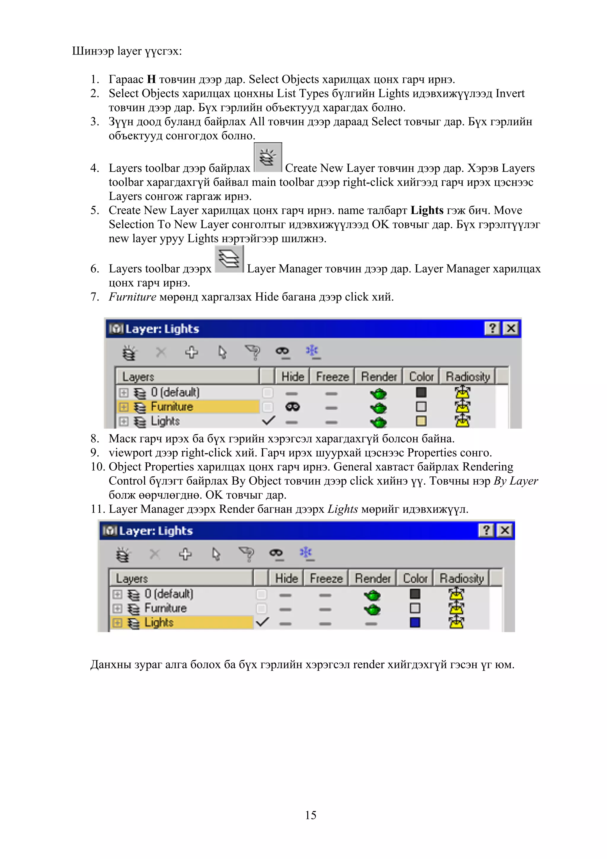 Шинээр layer үүсгэх:

   1. Гараас H товчин дээр дар. Select Objects харилцах цонх гарч ирнэ.
   2. Select Objects харилцах цонхны List Types бүлгийн Lights идэвхижүүлээд Invert
      товчин дээр дар. Бүх гэрлийн объектууд харагдах болно.
   3. Зүүн доод буланд байрлах All товчин дээр дараад Select товчыг дар. Бүх гэрлийн
      объектууд сонгогдох болно.

   4. Layers toolbar дээр байрлах      Create New Layer товчин дээр дар. Хэрэв Layers
      toolbar харагдахгүй байвал main toolbar дээр right-click хийгээд гарч ирэх цэснээс
      Layers сонгож гаргаж ирнэ.
   5. Create New Layer харилцах цонх гарч ирнэ. name талбарт Lights гэж бич. Move
      Selection To New Layer сонголтыг идэвхижүүлээд OK товчыг дар. Бүх гэрэлтүүлэг
      new layer уруу Lights нэртэйгээр шилжнэ.

   6. Layers toolbar дээрх     Layer Manager товчин дээр дар. Layer Manager харилцах
      цонх гарч ирнэ.
   7. Furniture мөрөнд харгалзах Hide багана дээр click хий.




   8. Маск гарч ирэх ба бүх гэрийн хэрэгсэл харагдахгүй болсон байна.
   9. viewport дээр right-click хий. Гарч ирэх шуурхай цэснээс Properties сонго.
   10. Object Properties харилцах цонх гарч ирнэ. General хавтаст байрлах Rendering
       Control бүлэгт байрлах By Object товчин дээр click хийнэ үү. Товчны нэр By Layer
       болж өөрчлөгднө. OK товчыг дар.
   11. Layer Manager дээрх Render багнан дээрх Lights мөрийг идэвхижүүл.




   Данхны зураг алга болох ба бүх гэрлийн хэрэгсэл render хийгдэхгүй гэсэн үг юм.




                                           15
 