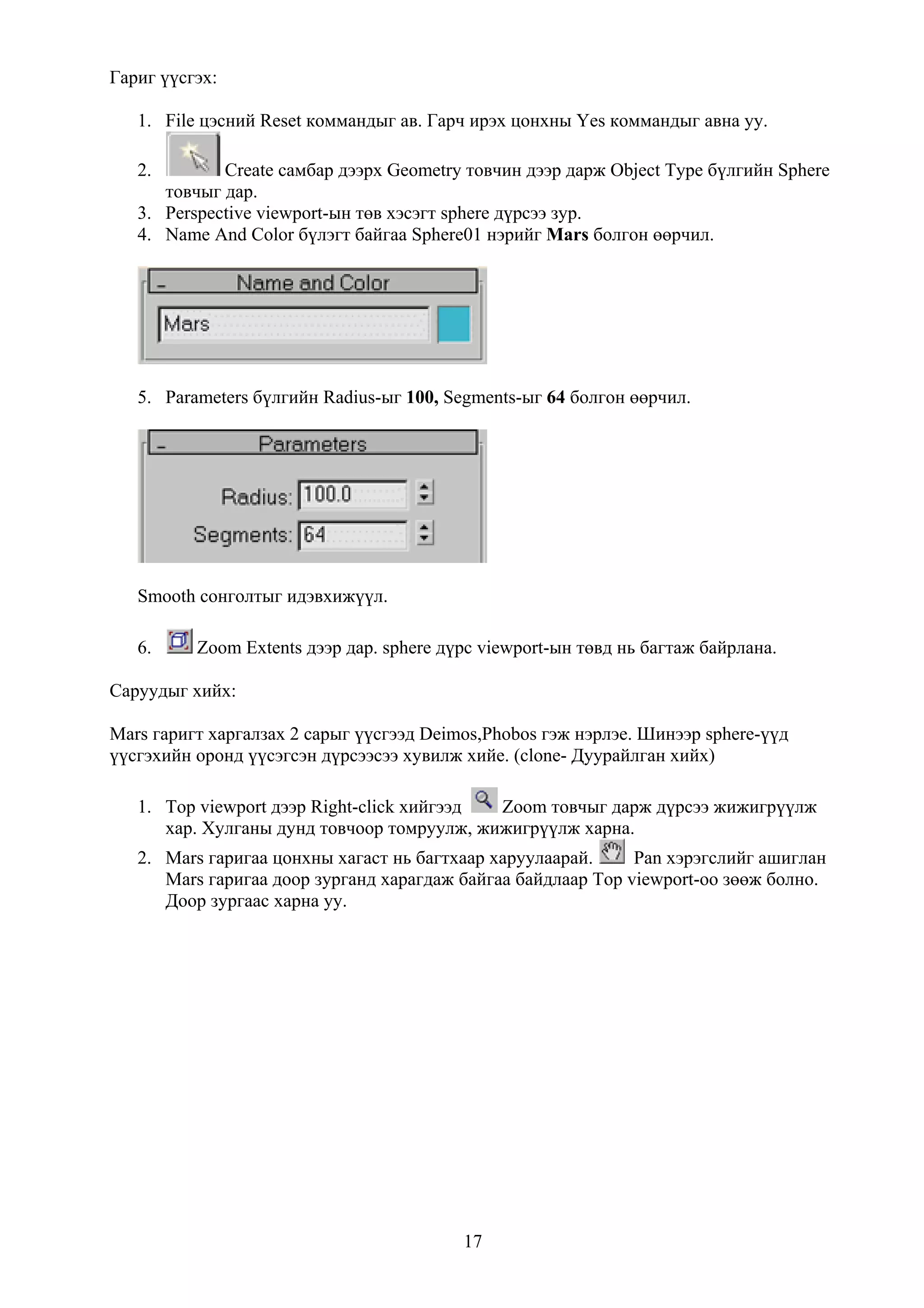 Гариг үүсгэх:

   1. File цэсний Reset коммандыг ав. Гарч ирэх цонхны Yes коммандыг авна уу.

   2.        Create самбар дээрх Geometry товчин дээр дарж Object Type бүлгийн Sphere
      товчыг дар.
   3. Perspective viewport-ын төв хэсэгт sphere дүрсээ зур.
   4. Name And Color бүлэгт байгаа Sphere01 нэрийг Mars болгон өөрчил.




   5. Parameters бүлгийн Radius-ыг 100, Segments-ыг 64 болгон өөрчил.




   Smooth сонголтыг идэвхижүүл.

   6.     Zoom Extents дээр дар. sphere дүрс viewport-ын төвд нь багтаж байрлана.

Саруудыг хийх:

Mars гаригт харгалзах 2 сарыг үүсгээд Deimos,Phobos гэж нэрлэе. Шинээр sphere-үүд
үүсгэхийн оронд үүсэгсэн дүрсээсээ хувилж хийе. (clone- Дуурайлган хийх)

   1. Top viewport дээр Right-click хийгээд Zoom товчыг дарж дүрсээ жижигрүүлж
      хар. Хулганы дунд товчоор томруулж, жижигрүүлж харна.
   2. Mars гаригаа цонхны хагаст нь багтхаар харуулаарай.     Pan хэрэгслийг ашиглан
      Mars гаригаа доор зурганд харагдаж байгаа байдлаар Top viewport-оо зөөж болно.
      Доор зургаас харна уу.




                                          17
 