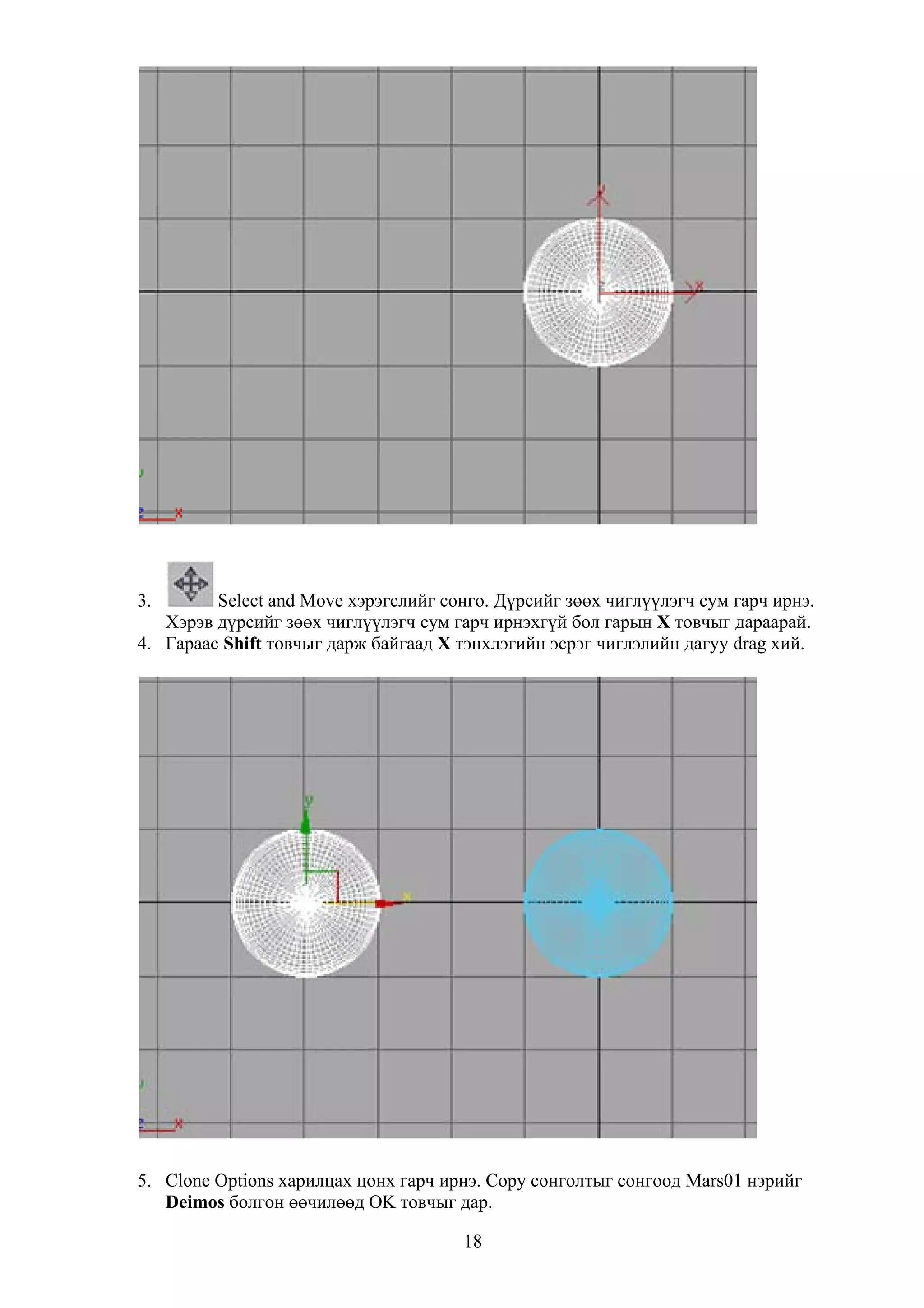 3.       Select and Move хэрэгслийг сонго. Дүрсийг зөөх чиглүүлэгч сум гарч ирнэ.
   Хэрэв дүрсийг зөөх чиглүүлэгч сум гарч ирнэхгүй бол гарын Х товчыг дараарай.
4. Гараас Shift товчыг дарж байгаад Х тэнхлэгийн эсрэг чиглэлийн дагуу drag хий.




5. Clone Options харилцах цонх гарч ирнэ. Copy сонголтыг сонгоод Mars01 нэрийг
   Deimos болгон өөчилөөд OK товчыг дар.

                                       18
 