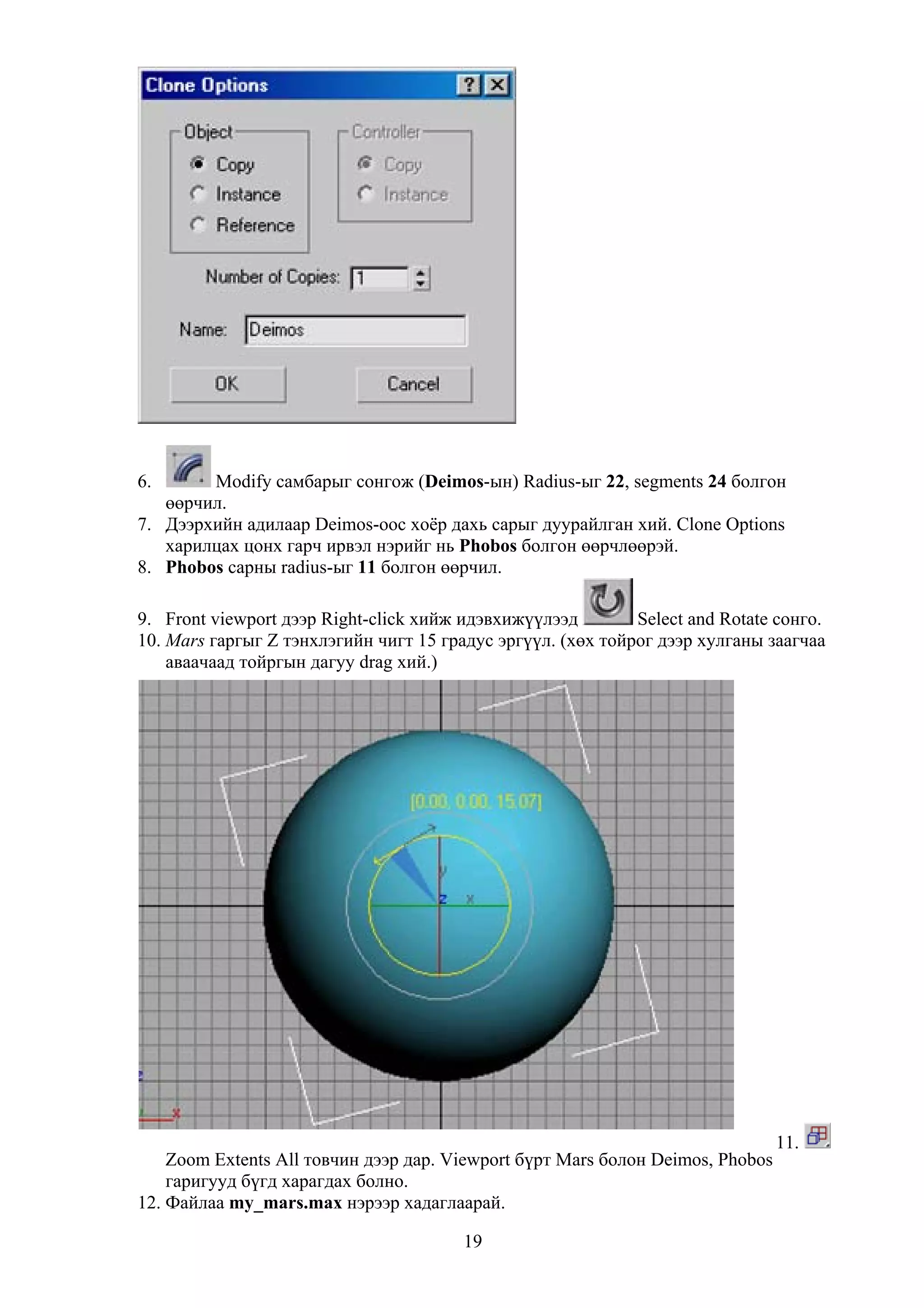 6.      Modify самбарыг сонгож (Deimos-ын) Radius-ыг 22, segments 24 болгон
   өөрчил.
7. Дээрхийн адилаар Deimos-оос хоёр дахь сарыг дуурайлган хий. Clone Options
   харилцах цонх гарч ирвэл нэрийг нь Phobos болгон өөрчлөөрэй.
8. Phobos сарны radius-ыг 11 болгон өөрчил.

9. Front viewport дээр Right-click хийж идэвхижүүлээд        Select and Rotate сонго.
10. Mars гаргыг Z тэнхлэгийн чигт 15 градус эргүүл. (хөх тойрог дээр хулганы заагчаа
    аваачаад тойргын дагуу drag хий.)




                                                                                11.
    Zoom Extents All товчин дээр дар. Viewport бүрт Mars болон Deimos, Phobos
    гаригууд бүгд харагдах болно.
12. Файлаа my_mars.max нэрээр хадаглаарай.

                                        19
 