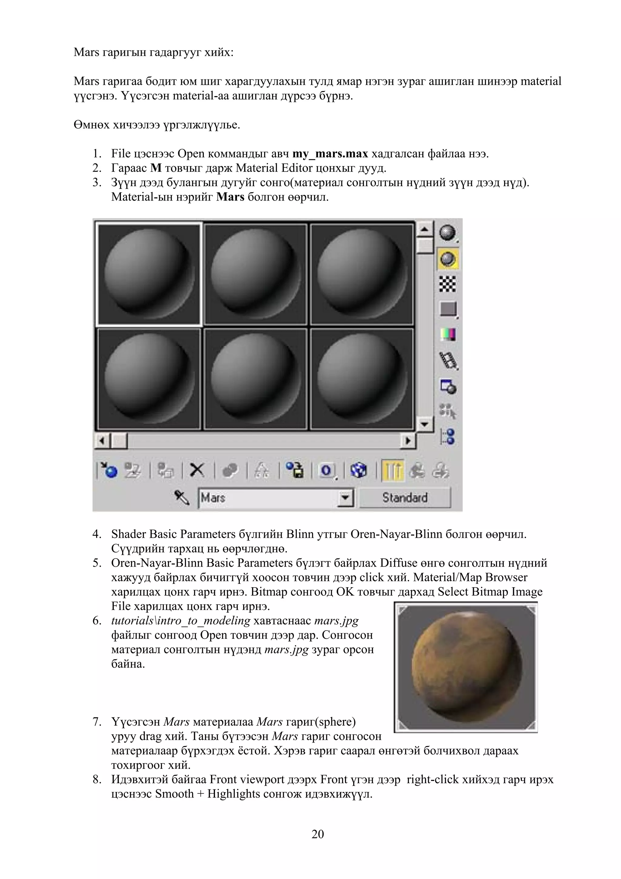 Mars гаригын гадаргууг хийх:

Mars гаригаа бодит юм шиг харагдуулахын тулд ямар нэгэн зураг ашиглан шинээр material
үүсгэнэ. Үүсэгсэн material-аа ашиглан дүрсээ бүрнэ.

Өмнөх хичээлээ үргэлжлүүлье.

   1. File цэснээс Open коммандыг авч my_mars.max хадгалсан файлаа нээ.
   2. Гараас M товчыг дарж Material Editor цонхыг дууд.
   3. Зүүн дээд булангын дугуйг сонго(материал сонголтын нүдний зүүн дээд нүд).
      Material-ын нэрийг Mars болгон өөрчил.




   4. Shader Basic Parameters бүлгийн Blinn утгыг Oren-Nayar-Blinn болгон өөрчил.
      Сүүдрийн тархац нь өөрчлөгднө.
   5. Oren-Nayar-Blinn Basic Parameters бүлэгт байрлах Diffuse өнгө сонголтын нүдний
      хажууд байрлах бичиггүй хоосон товчин дээр click хий. Material/Map Browser
      харилцах цонх гарч ирнэ. Bitmap сонгоод OK товчыг дархад Select Bitmap Image
      File харилцах цонх гарч ирнэ.
   6. tutorialsintro_to_modeling хавтаснаас mars.jpg
      файлыг сонгоод Open товчин дээр дар. Сонгосон
      материал сонголтын нүдэнд mars.jpg зураг орсон
      байна.



   7. Үүсэгсэн Mars материалаа Mars гариг(sphere)
      уруу drag хий. Таны бүтээсэн Mars гариг сонгосон
      материалаар бүрхэгдэх ёстой. Хэрэв гариг саарал өнгөтэй болчихвол дараах
      тохиргоог хий.
   8. Идэвхитэй байгаа Front viewport дээрх Front үгэн дээр right-click хийхэд гарч ирэх
      цэснээс Smooth + Highlights сонгож идэвхижүүл.


                                           20
 