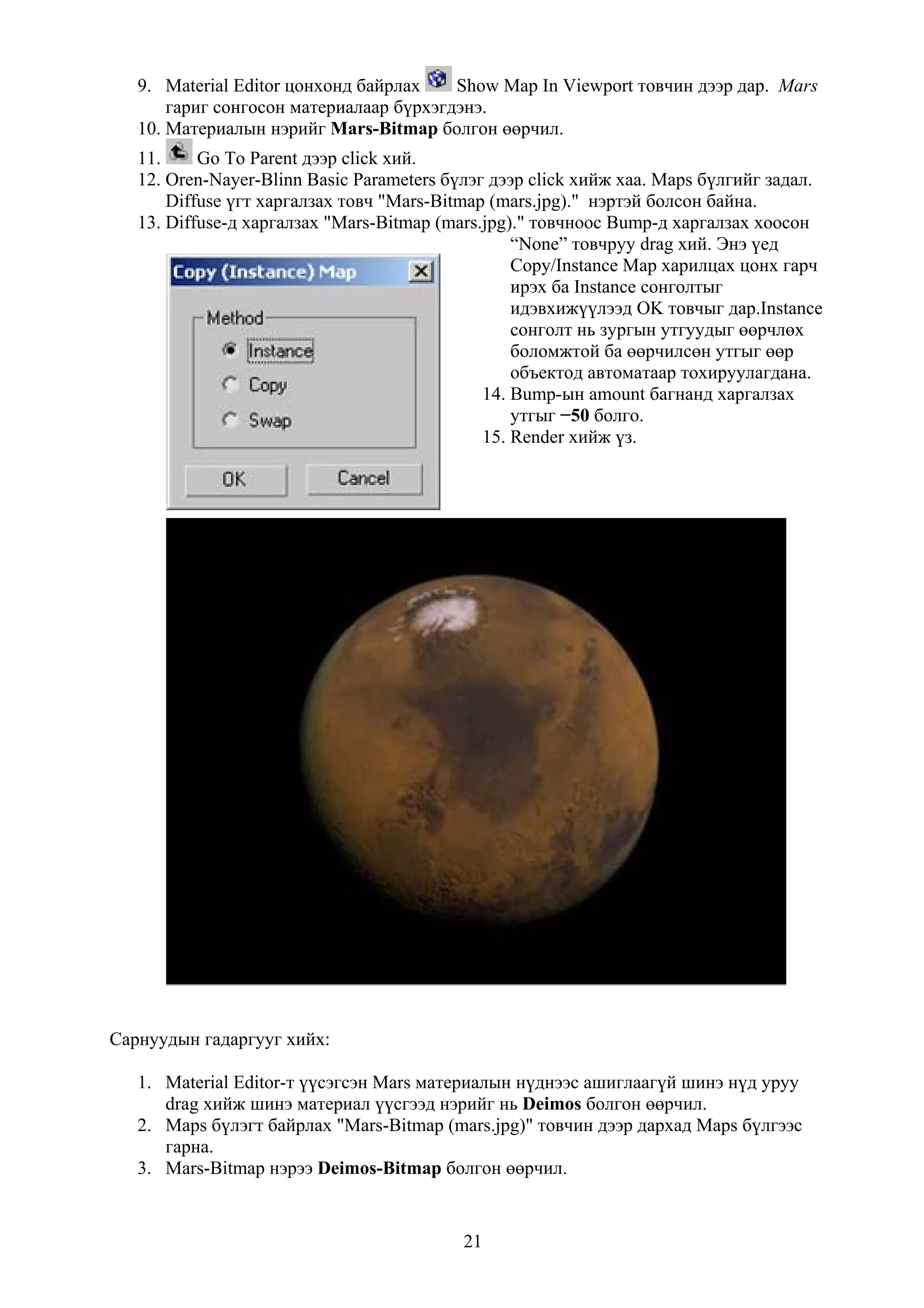 9. Material Editor цонхонд байрлах    Show Map In Viewport товчин дээр дар. Mars
       гариг сонгосон материалаар бүрхэгдэнэ.
   10. Материалын нэрийг Mars-Bitmap болгон өөрчил.
   11.     Go To Parent дээр click хий.
   12. Oren-Nayer-Blinn Basic Parameters бүлэг дээр click хийж хаа. Maps бүлгийг задал.
       Diffuse үгт харгалзах товч "Mars-Bitmap (mars.jpg)." нэртэй болсон байна.
   13. Diffuse-д харгалзах "Mars-Bitmap (mars.jpg)." товчноос Bump-д харгалзах хоосон
                                                  “None” товчруу drag хий. Энэ үед
                                                  Copy/Instance Map харилцах цонх гарч
                                                  ирэх ба Instance сонголтыг
                                                  идэвхижүүлээд OK товчыг дар.Instance
                                                  сонголт нь зургын утгуудыг өөрчлөх
                                                  боломжтой ба өөрчилсөн утгыг өөр
                                                  объектод автоматаар тохируулагдана.
                                              14. Bump-ын amount багнанд харгалзах
                                                  утгыг −50 болго.
                                              15. Render хийж үз.




Сарнуудын гадаргууг хийх:

   1. Material Editor-т үүсэгсэн Mars материалын нүднээс ашиглаагүй шинэ нүд уруу
      drag хийж шинэ материал үүсгээд нэрийг нь Deimos болгон өөрчил.
   2. Maps бүлэгт байрлах "Mars-Bitmap (mars.jpg)" товчин дээр дархад Maps бүлгээс
      гарна.
   3. Mars-Bitmap нэрээ Deimos-Bitmap болгон өөрчил.


                                          21
 