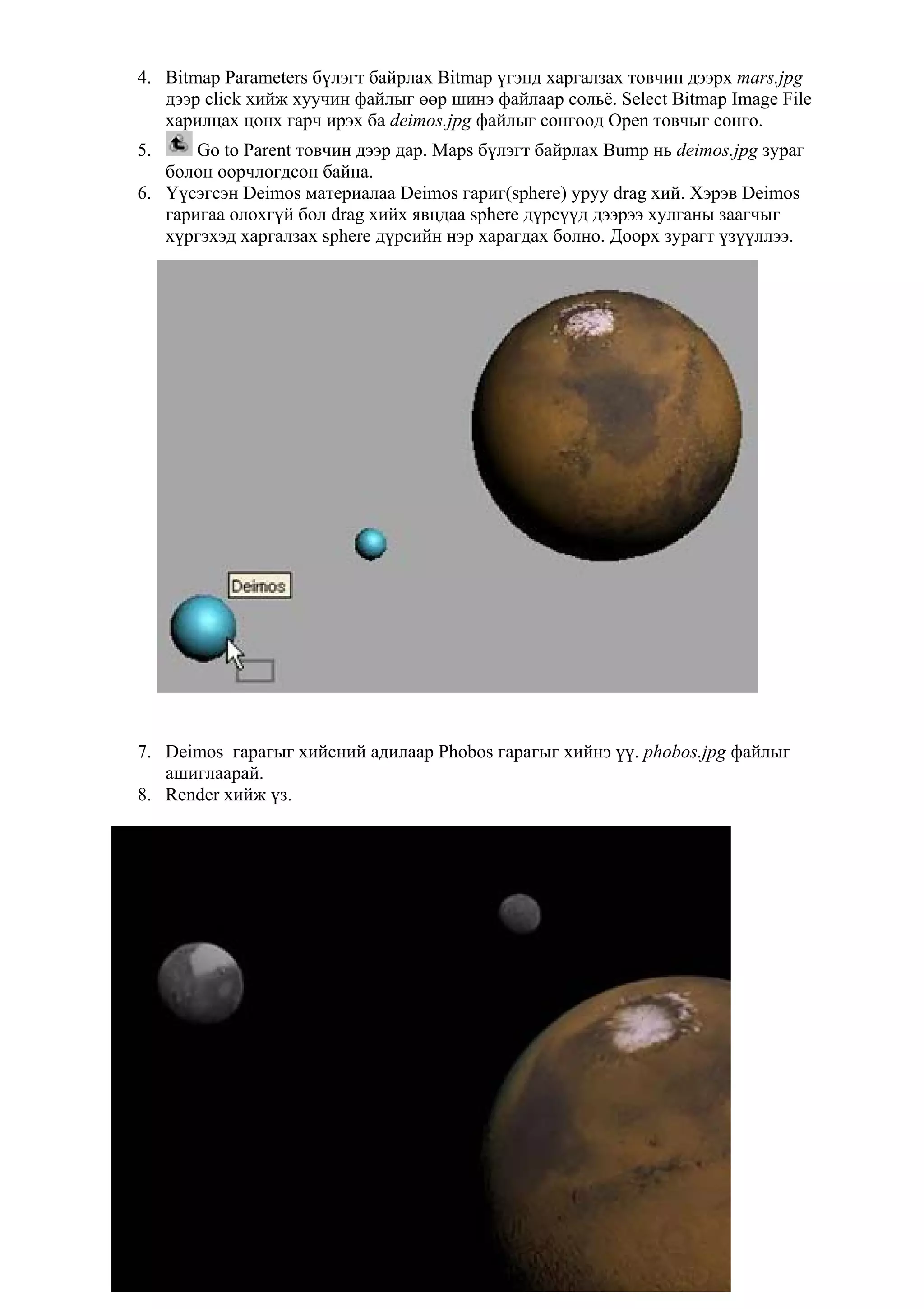4. Bitmap Parameters бүлэгт байрлах Bitmap үгэнд харгалзах товчин дээрх mars.jpg
   дээр click хийж хуучин файлыг өөр шинэ файлаар сольё. Select Bitmap Image File
   харилцах цонх гарч ирэх ба deimos.jpg файлыг сонгоод Open товчыг сонго.
5.     Go to Parent товчин дээр дар. Maps бүлэгт байрлах Bump нь deimos.jpg зураг
   болон өөрчлөгдсөн байна.
6. Үүсэгсэн Deimos материалаа Deimos гариг(sphere) уруу drag хий. Хэрэв Deimos
   гаригаа олохгүй бол drag хийх явцдаа sphere дүрсүүд дээрээ хулганы заагчыг
   хүргэхэд харгалзах sphere дүрсийн нэр харагдах болно. Доорх зурагт үзүүллээ.




7. Deimos гарагыг хийсний адилаар Phobos гарагыг хийнэ үү. phobos.jpg файлыг
   ашиглаарай.
8. Render хийж үз.




                                       22
 