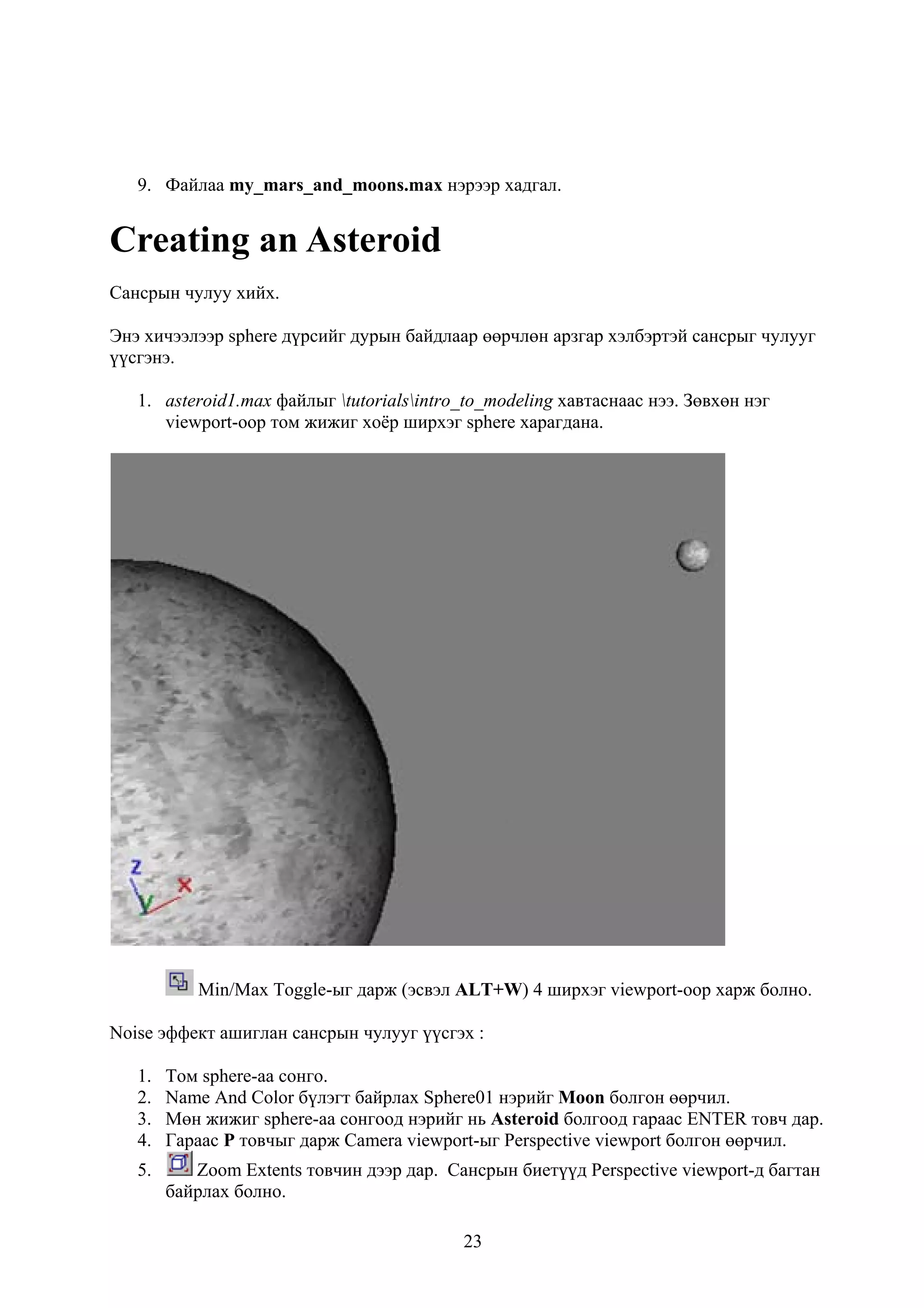 9. Файлаа my_mars_and_moons.max нэрээр хадгал.


Creating an Asteroid
Сансрын чулуу хийх.

Энэ хичээлээр sphere дүрсийг дурын байдлаар өөрчлөн арзгар хэлбэртэй сансрыг чулууг
үүсгэнэ.

   1. asteroid1.max файлыг tutorialsintro_to_modeling хавтаснаас нээ. Зөвхөн нэг
      viewport-оор том жижиг хоёр ширхэг sphere харагдана.




           Min/Max Toggle-ыг дарж (эсвэл ALT+W) 4 ширхэг viewport-оор харж болно.

Noise эффект ашиглан сансрын чулууг үүсгэх :

   1.   Том sphere-аа сонго.
   2.   Name And Color бүлэгт байрлах Sphere01 нэрийг Moon болгон өөрчил.
   3.   Мөн жижиг sphere-аа сонгоод нэрийг нь Asteroid болгоод гараас ENTER товч дар.
   4.   Гараас P товчыг дарж Camera viewport-ыг Perspective viewport болгон өөрчил.
   5.      Zoom Extents товчин дээр дар. Сансрын биетүүд Perspective viewport-д багтан
        байрлах болно.

                                           23
 