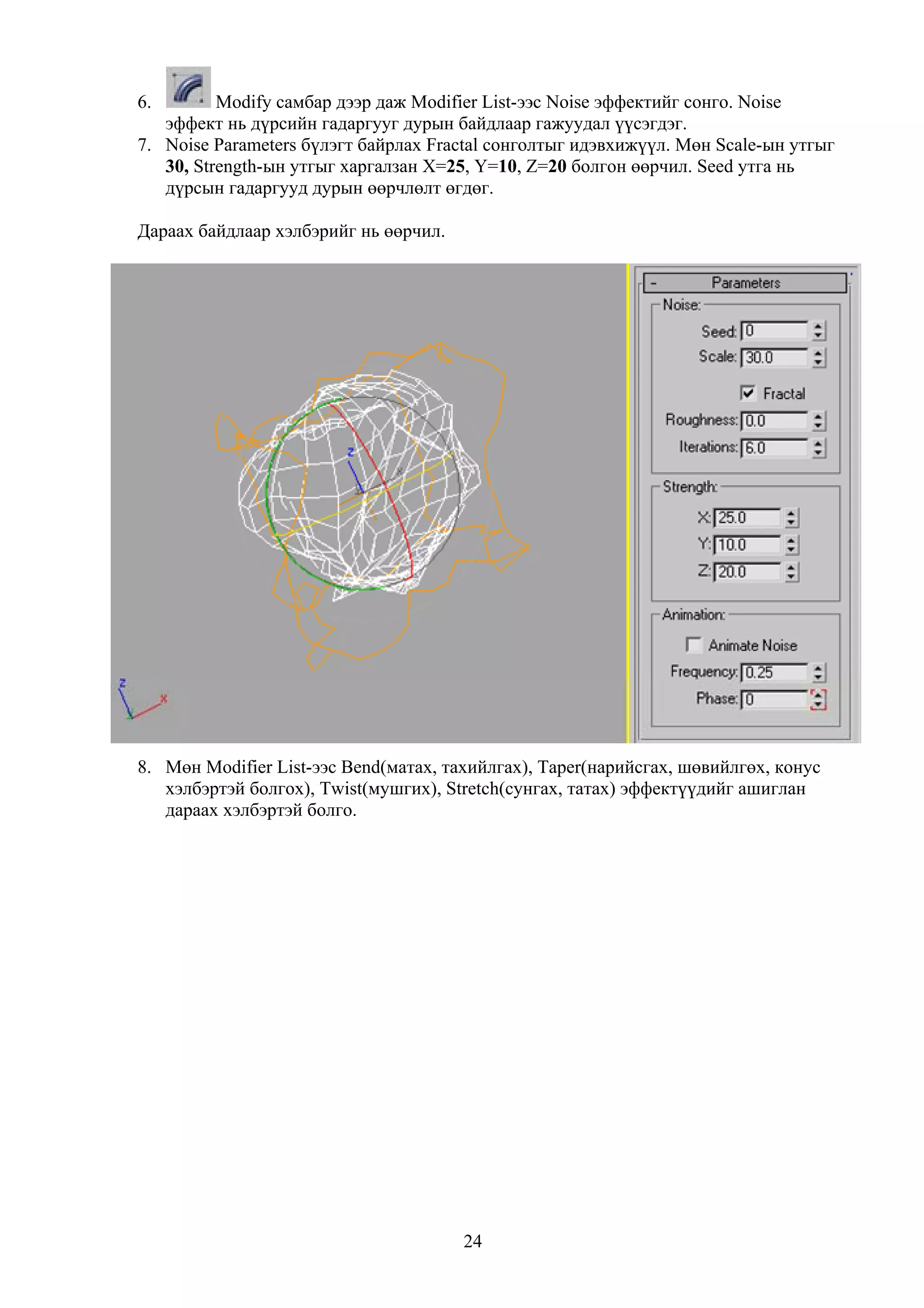 6.        Modify самбар дээр даж Modifier List-ээс Noise эффектийг сонго. Noise
   эффект нь дүрсийн гадаргууг дурын байдлаар гажуудал үүсэгдэг.
7. Noise Parameters бүлэгт байрлах Fractal сонголтыг идэвхижүүл. Мөн Scale-ын утгыг
   30, Strength-ын утгыг харгалзан X=25, Y=10, Z=20 болгон өөрчил. Seed утга нь
   дүрсын гадаргууд дурын өөрчлөлт өгдөг.

Дараах байдлаар хэлбэрийг нь өөрчил.




8. Мөн Modifier List-ээс Bend(матах, тахийлгах), Taper(нарийсгах, шөвийлгөх, конус
   хэлбэртэй болгох), Twist(мушгих), Stretch(сунгах, татах) эффектүүдийг ашиглан
   дараах хэлбэртэй болго.




                                       24
 