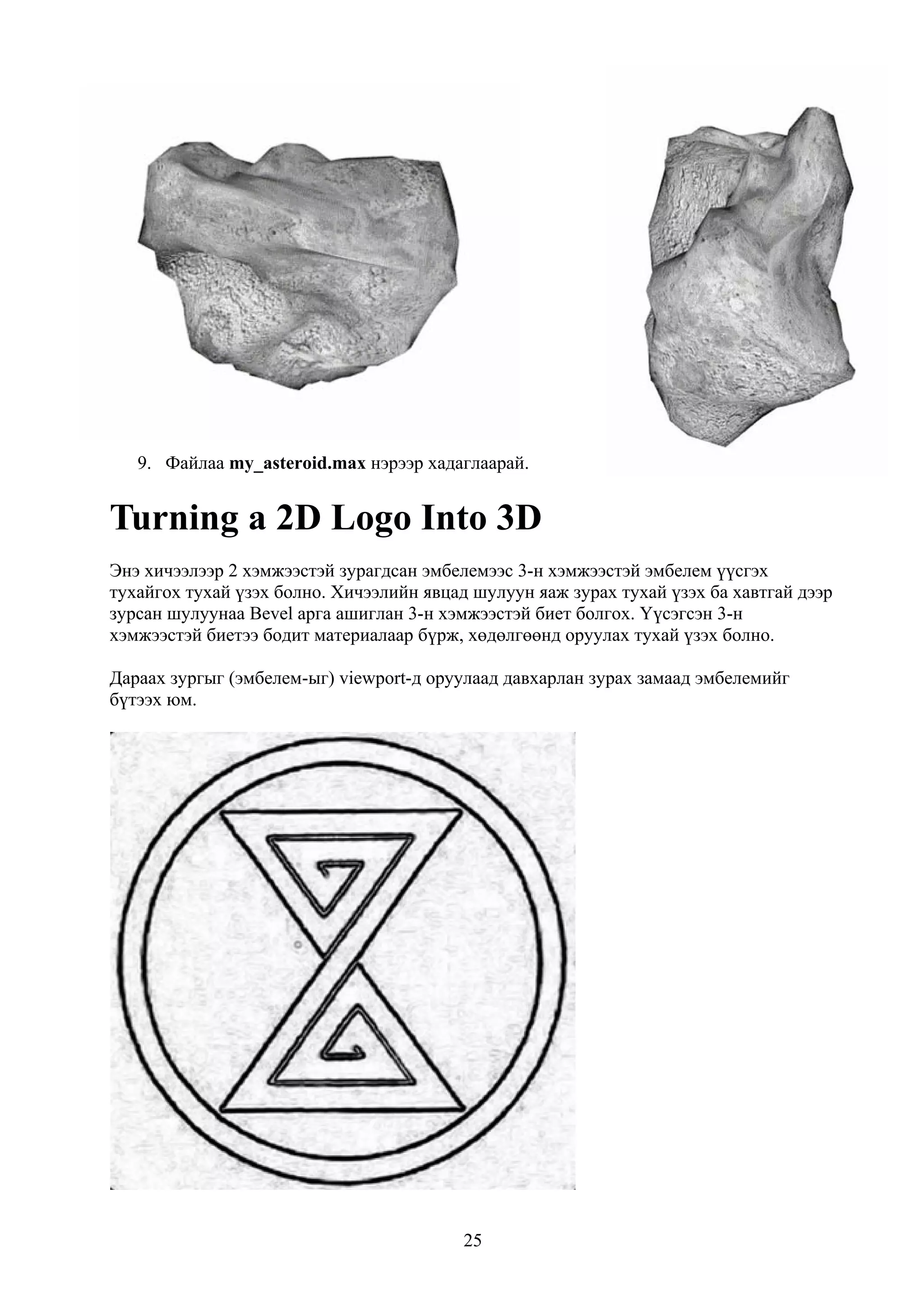 9. Файлаа my_asteroid.max нэрээр хадаглаарай.


Turning a 2D Logo Into 3D
Энэ хичээлээр 2 хэмжээстэй зурагдсан эмбелемээс 3-н хэмжээстэй эмбелем үүсгэх
тухайгох тухай үзэх болно. Хичээлийн явцад шулуун яаж зурах тухай үзэх ба хавтгай дээр
зурсан шулуунаа Bevel арга ашиглан 3-н хэмжээстэй биет болгох. Үүсэгсэн 3-н
хэмжээстэй биетээ бодит материалаар бүрж, хөдөлгөөнд оруулах тухай үзэх болно.

Дараах зургыг (эмбелем-ыг) viewport-д оруулаад давхарлан зурах замаад эмбелемийг
бүтээх юм.




                                          25
 