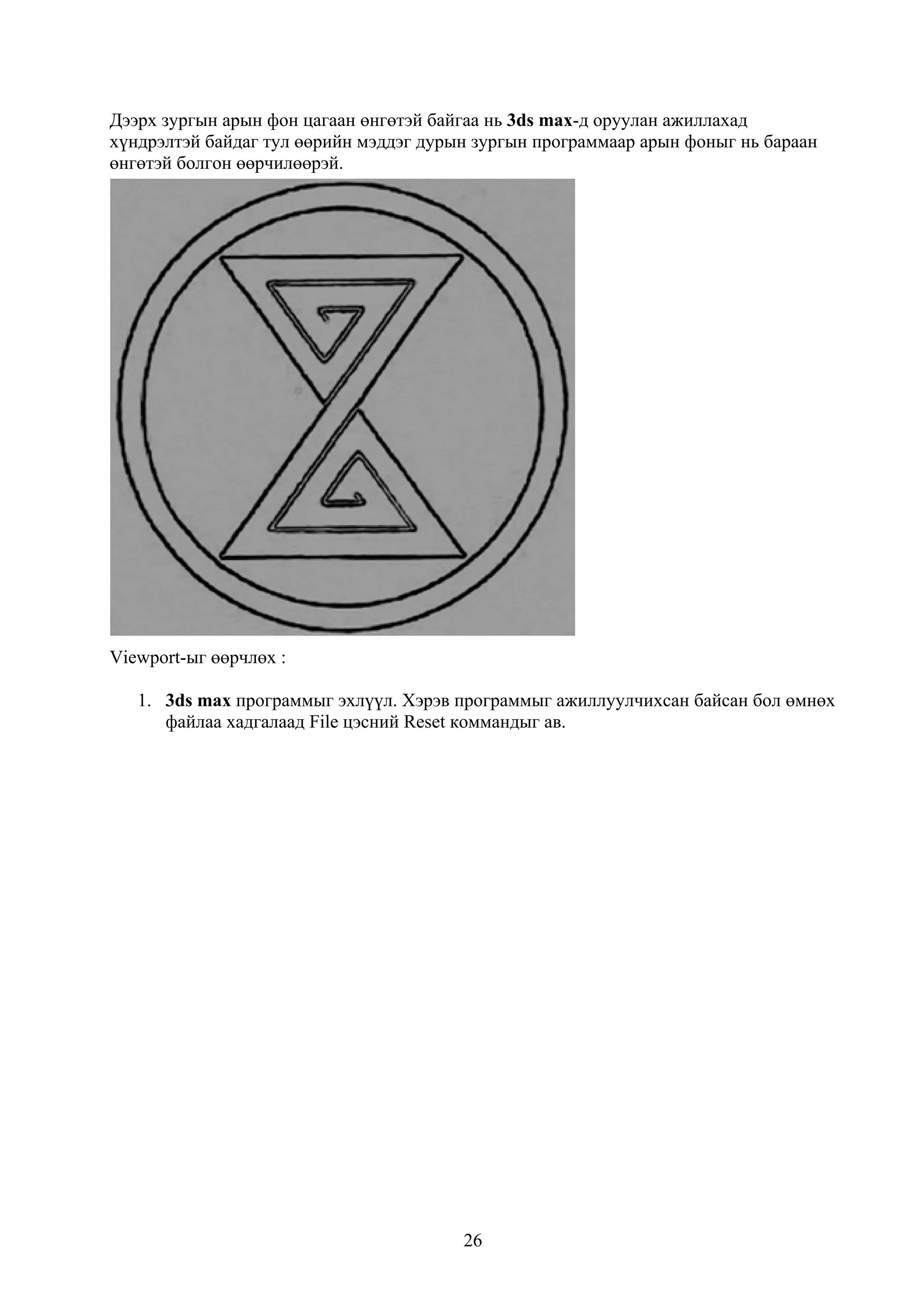 Дээрх зургын арын фон цагаан өнгөтэй байгаа нь 3ds max-д оруулан ажиллахад
хүндрэлтэй байдаг тул өөрийн мэддэг дурын зургын программаар арын фоныг нь бараан
өнгөтэй болгон өөрчилөөрэй.




Viewport-ыг өөрчлөх :

   1. 3ds max программыг эхлүүл. Хэрэв программыг ажиллуулчихсан байсан бол өмнөх
      файлаа хадгалаад File цэсний Reset коммандыг ав.




                                        26
 
