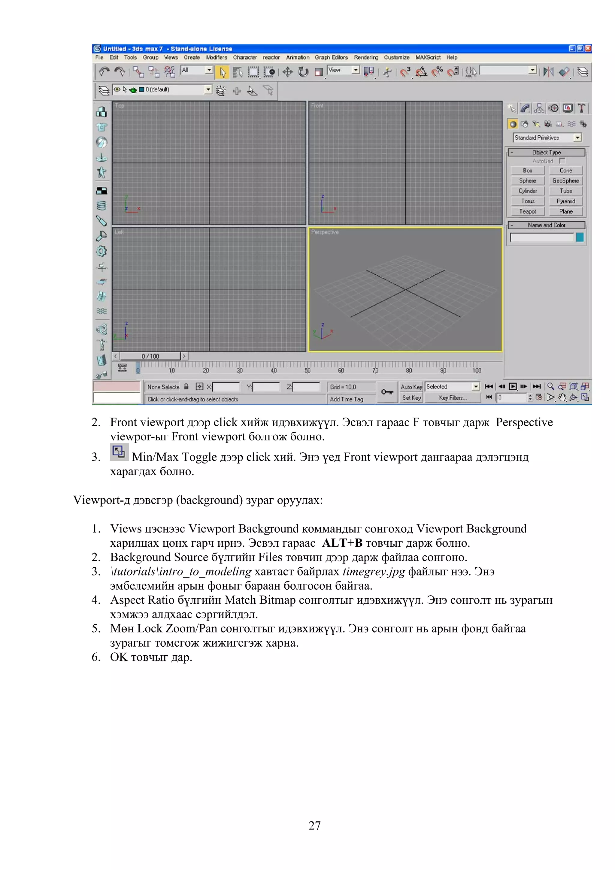 2. Front viewport дээр click хийж идэвхижүүл. Эсвэл гараас F товчыг дарж Perspective
      viewpor-ыг Front viewport болгож болно.
   3.       Min/Max Toggle дээр click хий. Энэ үед Front viewport дангаараа дэлэгцэнд
        харагдах болно.

Viewport-д дэвсгэр (background) зураг оруулах:

   1. Views цэснээс Viewport Background коммандыг сонгоход Viewport Background
      харилцах цонх гарч ирнэ. Эсвэл гараас ALT+B товчыг дарж болно.
   2. Background Source бүлгийн Files товчин дээр дарж файлаа сонгоно.
   3. tutorialsintro_to_modeling хавтаст байрлах timegrey.jpg файлыг нээ. Энэ
      эмбелемийн арын фоныг бараан болгосон байгаа.
   4. Aspect Ratio бүлгийн Match Bitmap сонголтыг идэвхижүүл. Энэ сонголт нь зурагын
      хэмжээ алдхаас сэргийлдэл.
   5. Мөн Lock Zoom/Pan сонголтыг идэвхижүүл. Энэ сонголт нь арын фонд байгаа
      зурагыг томсгож жижигсгэж харна.
   6. OK товчыг дар.




                                            27
 