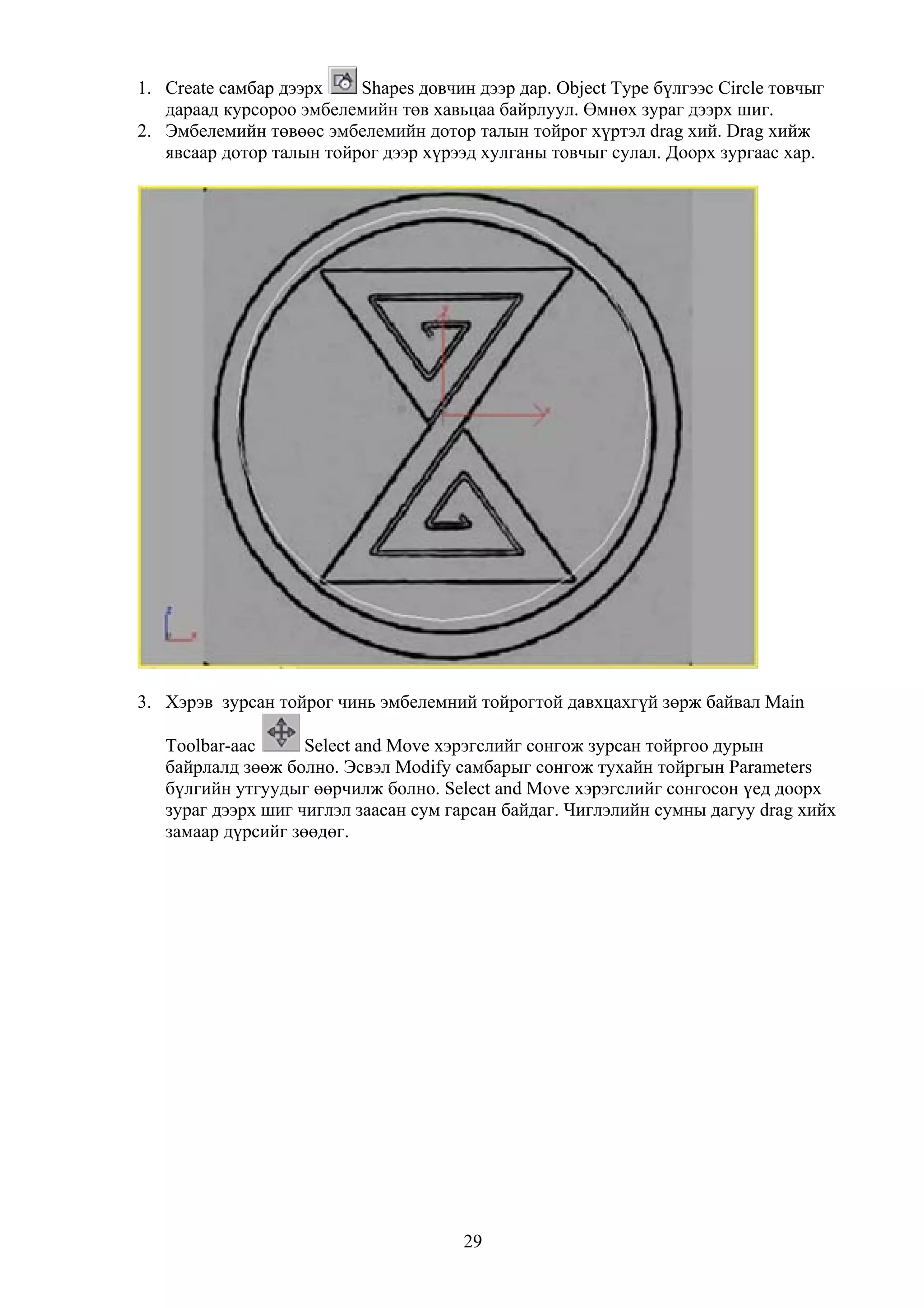 1. Create самбар дээрх    Shapes довчин дээр дар. Object Type бүлгээс Circle товчыг
   дараад курсороо эмбелемийн төв хавьцаа байрлуул. Өмнөх зураг дээрх шиг.
2. Эмбелемийн төвөөс эмбелемийн дотор талын тойрог хүртэл drag хий. Drag хийж
   явсаар дотор талын тойрог дээр хүрээд хулганы товчыг сулал. Доорх зургаас хар.




3. Хэрэв зурсан тойрог чинь эмбелемний тойрогтой давхцахгүй зөрж байвал Main

   Toolbar-аас      Select and Move хэрэгслийг сонгож зурсан тойргоо дурын
   байрлалд зөөж болно. Эсвэл Modify самбарыг сонгож тухайн тойргын Parameters
   бүлгийн утгуудыг өөрчилж болно. Select and Move хэрэгслийг сонгосон үед доорх
   зураг дээрх шиг чиглэл заасан сум гарсан байдаг. Чиглэлийн сумны дагуу drag хийх
   замаар дүрсийг зөөдөг.




                                       29
 