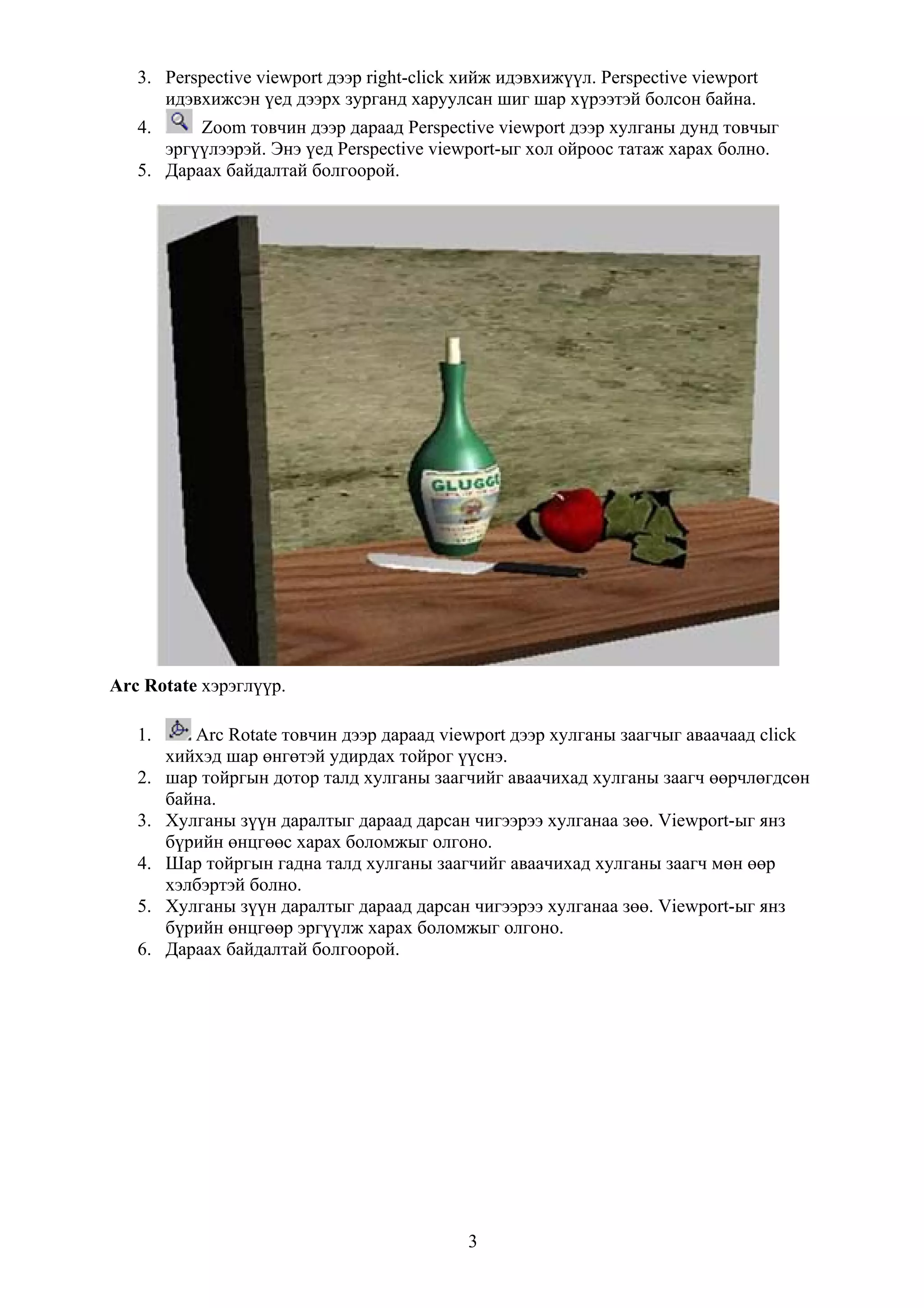3. Perspective viewport дээр right-click хийж идэвхижүүл. Perspective viewport
      идэвхижсэн үед дээрх зурганд харуулсан шиг шар хүрээтэй болсон байна.
   4.     Zoom товчин дээр дараад Perspective viewport дээр хулганы дунд товчыг
      эргүүлээрэй. Энэ үед Perspective viewport-ыг хол ойроос татаж харах болно.
   5. Дараах байдалтай болгоорой.




Arc Rotate хэрэглүүр.

   1.      Arc Rotate товчин дээр дараад viewport дээр хулганы заагчыг аваачаад click
        хийхэд шар өнгөтэй удирдах тойрог үүснэ.
   2.   шар тойргын дотор талд хулганы заагчийг аваачихад хулганы заагч өөрчлөгдсөн
        байна.
   3.   Хулганы зүүн даралтыг дараад дарсан чигээрээ хулганаа зөө. Viewport-ыг янз
        бүрийн өнцгөөс харах боломжыг олгоно.
   4.   Шар тойргын гадна талд хулганы заагчийг аваачихад хулганы заагч мөн өөр
        хэлбэртэй болно.
   5.   Хулганы зүүн даралтыг дараад дарсан чигээрээ хулганаа зөө. Viewport-ыг янз
        бүрийн өнцгөөр эргүүлж харах боломжыг олгоно.
   6.   Дараах байдалтай болгоорой.




                                            3
 