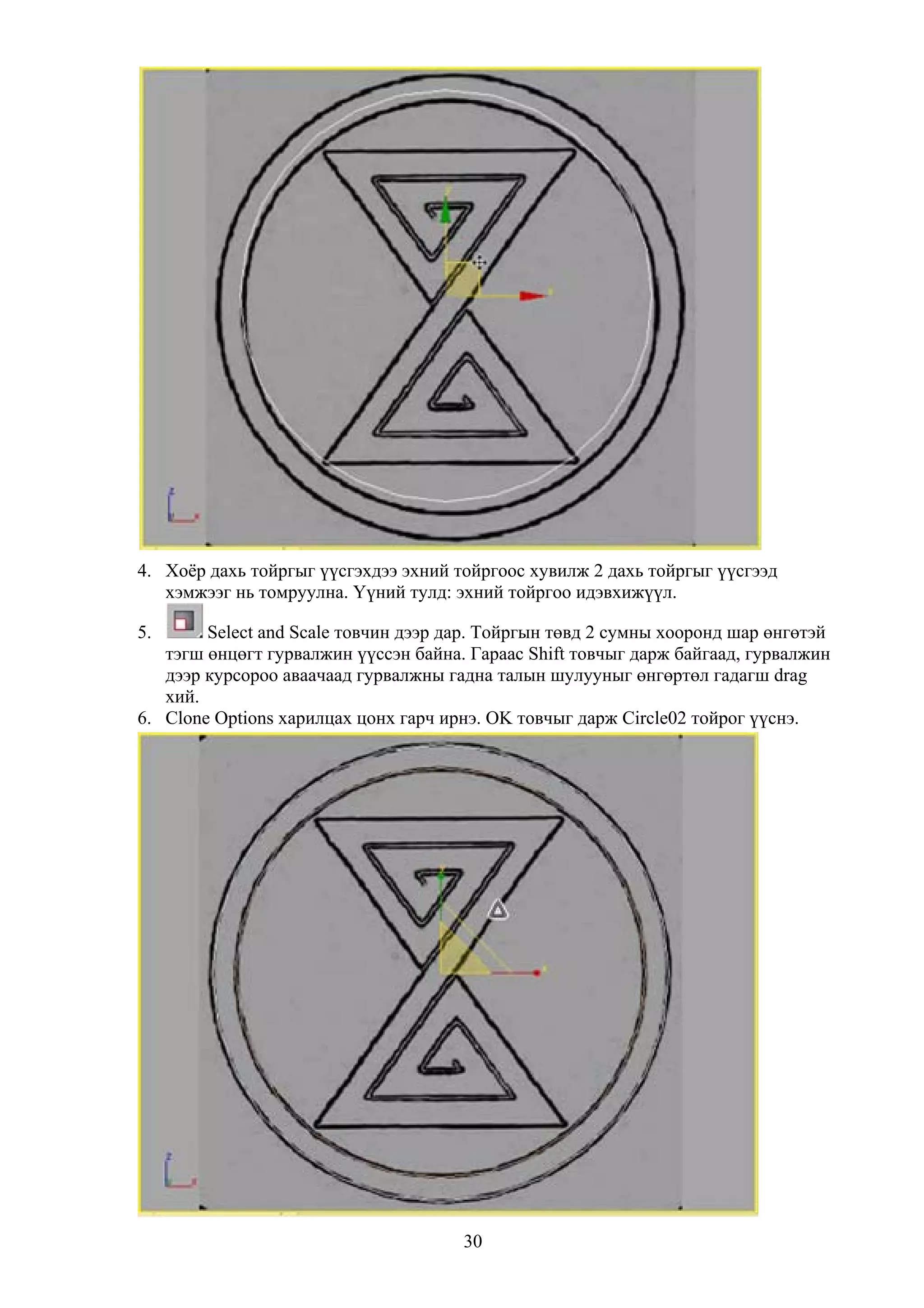 4. Хоёр дахь тойргыг үүсгэхдээ эхний тойргоос хувилж 2 дахь тойргыг үүсгээд
   хэмжээг нь томруулна. Үүний тулд: эхний тойргоо идэвхижүүл.

5.      Select and Scale товчин дээр дар. Тойргын төвд 2 сумны хооронд шар өнгөтэй
   тэгш өнцөгт гурвалжин үүссэн байна. Гараас Shift товчыг дарж байгаад, гурвалжин
   дээр курсороо аваачаад гурвалжны гадна талын шулууныг өнгөртөл гадагш drag
   хий.
6. Clone Options харилцах цонх гарч ирнэ. OK товчыг дарж Circle02 тойрог үүснэ.




                                      30
 