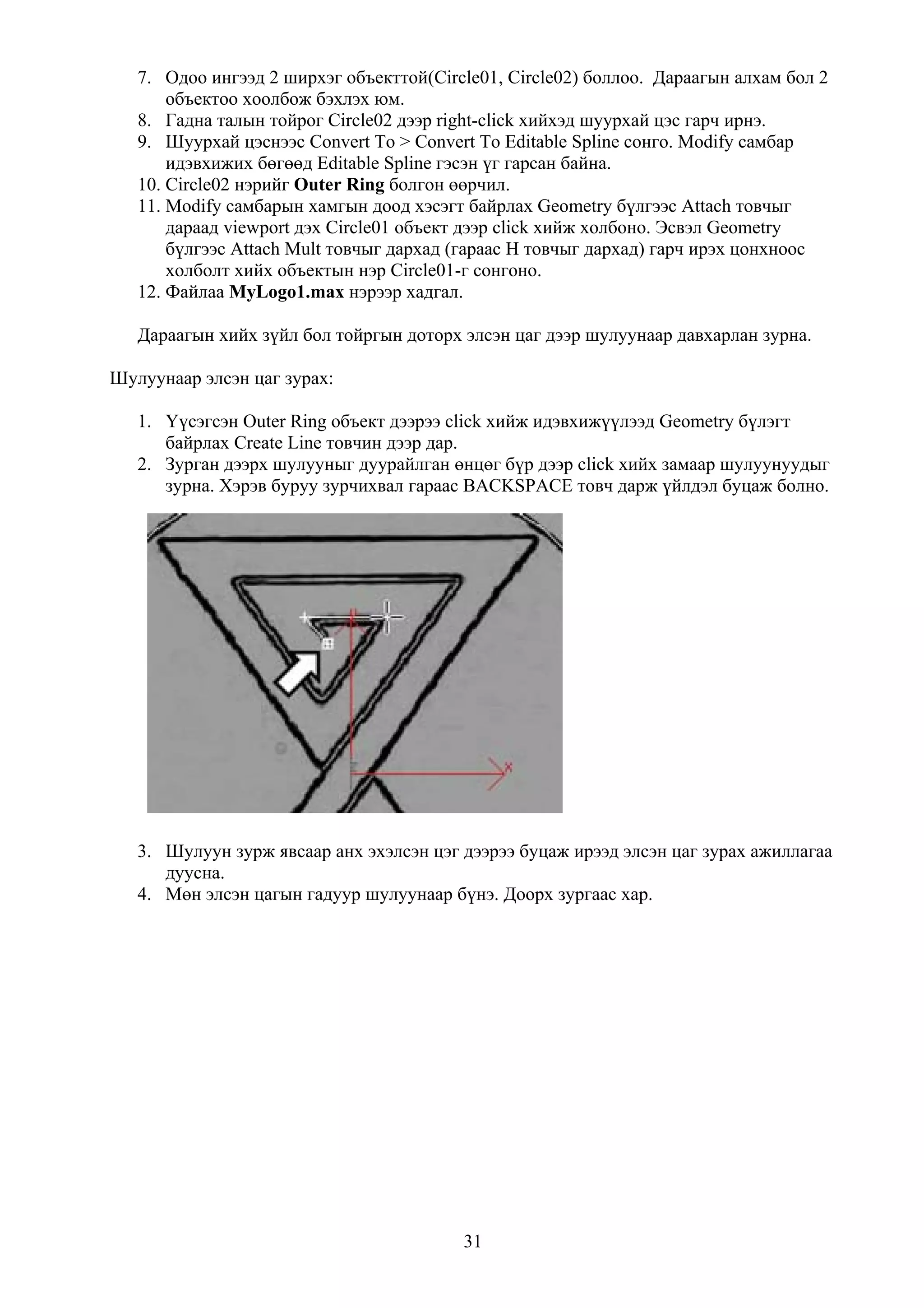 7. Одоо ингээд 2 ширхэг объекттой(Circle01, Circle02) боллоо. Дараагын алхам бол 2
       объектоо хоолбож бэхлэх юм.
   8. Гадна талын тойрог Circle02 дээр right-click хийхэд шуурхай цэс гарч ирнэ.
   9. Шуурхай цэснээс Convert To > Convert To Editable Spline сонго. Modify самбар
       идэвхижих бөгөөд Editable Spline гэсэн үг гарсан байна.
   10. Circle02 нэрийг Outer Ring болгон өөрчил.
   11. Modify самбарын хамгын доод хэсэгт байрлах Geometry бүлгээс Attach товчыг
       дараад viewport дэх Circle01 объект дээр click хийж холбоно. Эсвэл Geometry
       бүлгээс Attach Mult товчыг дархад (гараас H товчыг дархад) гарч ирэх цонхноос
       холболт хийх объектын нэр Circle01-г сонгоно.
   12. Файлаа MyLogo1.max нэрээр хадгал.

   Дараагын хийх зүйл бол тойргын доторх элсэн цаг дээр шулуунаар давхарлан зурна.

Шулуунаар элсэн цаг зурах:

   1. Үүсэгсэн Outer Ring объект дээрээ click хийж идэвхижүүлээд Geometry бүлэгт
      байрлах Create Line товчин дээр дар.
   2. Зурган дээрх шулууныг дуурайлган өнцөг бүр дээр click хийх замаар шулуунуудыг
      зурна. Хэрэв буруу зурчихвал гараас BACKSPACE товч дарж үйлдэл буцаж болно.




   3. Шулуун зурж явсаар анх эхэлсэн цэг дээрээ буцаж ирээд элсэн цаг зурах ажиллагаа
      дуусна.
   4. Мөн элсэн цагын гадуур шулуунаар бүнэ. Доорх зургаас хар.




                                         31
 