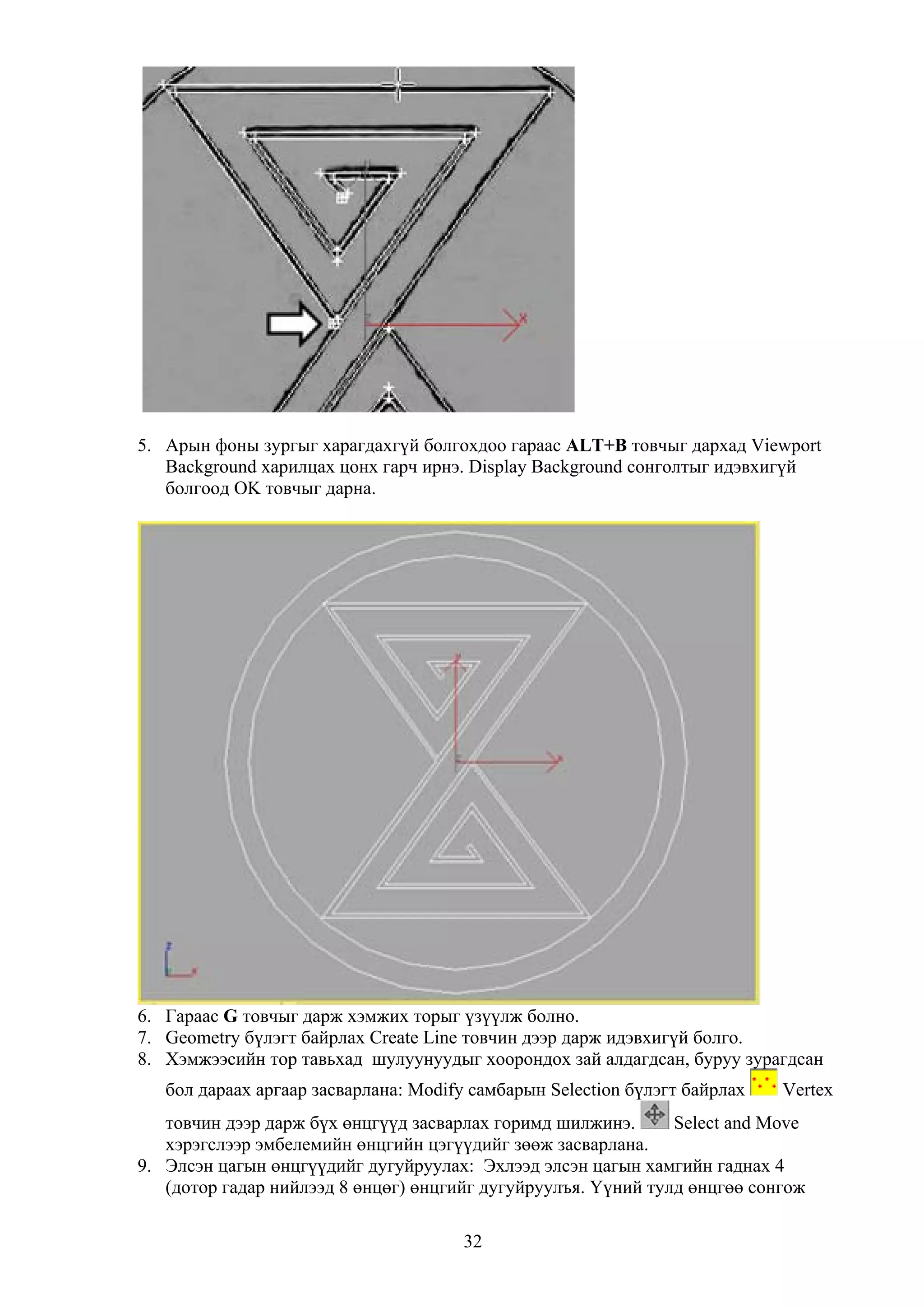 5. Арын фоны зургыг харагдахгүй болгохдоо гараас ALT+B товчыг дархад Viewport
   Background харилцах цонх гарч ирнэ. Display Background сонголтыг идэвхигүй
   болгоод OK товчыг дарна.




6. Гараас G товчыг дарж хэмжих торыг үзүүлж болно.
7. Geometry бүлэгт байрлах Create Line товчин дээр дарж идэвхигүй болго.
8. Хэмжээсийн тор тавьхад шулуунуудыг хоорондох зай алдагдсан, буруу зурагдсан
   бол дараах аргаар засварлана: Modify самбарын Selection бүлэгт байрлах   Vertex
   товчин дээр дарж бүх өнцгүүд засварлах горимд шилжинэ.      Select and Move
   хэрэгслээр эмбелемийн өнцгийн цэгүүдийг зөөж засварлана.
9. Элсэн цагын өнцгүүдийг дугуйруулах: Эхлээд элсэн цагын хамгийн гаднах 4
   (дотор гадар нийлээд 8 өнцөг) өнцгийг дугуйруулъя. Үүний тулд өнцгөө сонгож

                                       32
 